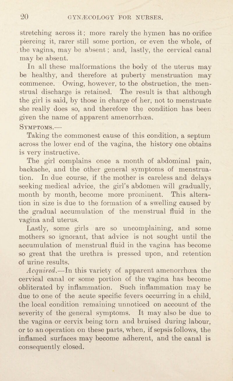 stretching across it; more rarely the hymen has no orifice piercing it, rarer still some portion, or even the whole, of the vagina, may be absent; and, lastly, the cervical canal may be absent. In all these malformations the body of the uterus may be healthy, and therefore at puberty menstruation may commence. Owing, however, to the obstruction, the men¬ strual discharge is retained. The result is that although the girl is said, by those in charge of her, not to menstruate she really does so, and therefore the condition has been given the name of apparent amenorrhoea. Symptoms.— Taking the commonest cause of this condition, a septum across the lower end of the vagina, the history one obtains is very instructive. The girl complains once a month of abdominal pain, backache, and the other general symptoms of menstrua¬ tion. In due course, if the mother is careless and delays seeking medical advice, the girl’s abdomen will gradually, month by month, become more prominent. This altera¬ tion in size is due to the formation of a swelling caused by the gradual accumulation of the menstrual fluid in the vagina and uterus. Lastly, some girls are so uncomplaining, and some mothers so ignorant, that advice is not sought until the accumulation of menstrual fluid in the vagina has become so great that the urethra is pressed upon, and retention of urine results. Acquired.—In this variety of apparent amenorrhoea the cervical canal or some portion of the vagina has become obliterated by inflammation. Such inflammation may be due to one of the acute specific fevers occurring in a child, the local condition remaining unnoticed on account of the severity of the general symptoms. It may also be due to the vagina or cervix being torn and bruised during labour, or to an operation on these parts, when, if sepsis follows, the inflamed surfaces may become adherent, and the canal is consequently closed.
