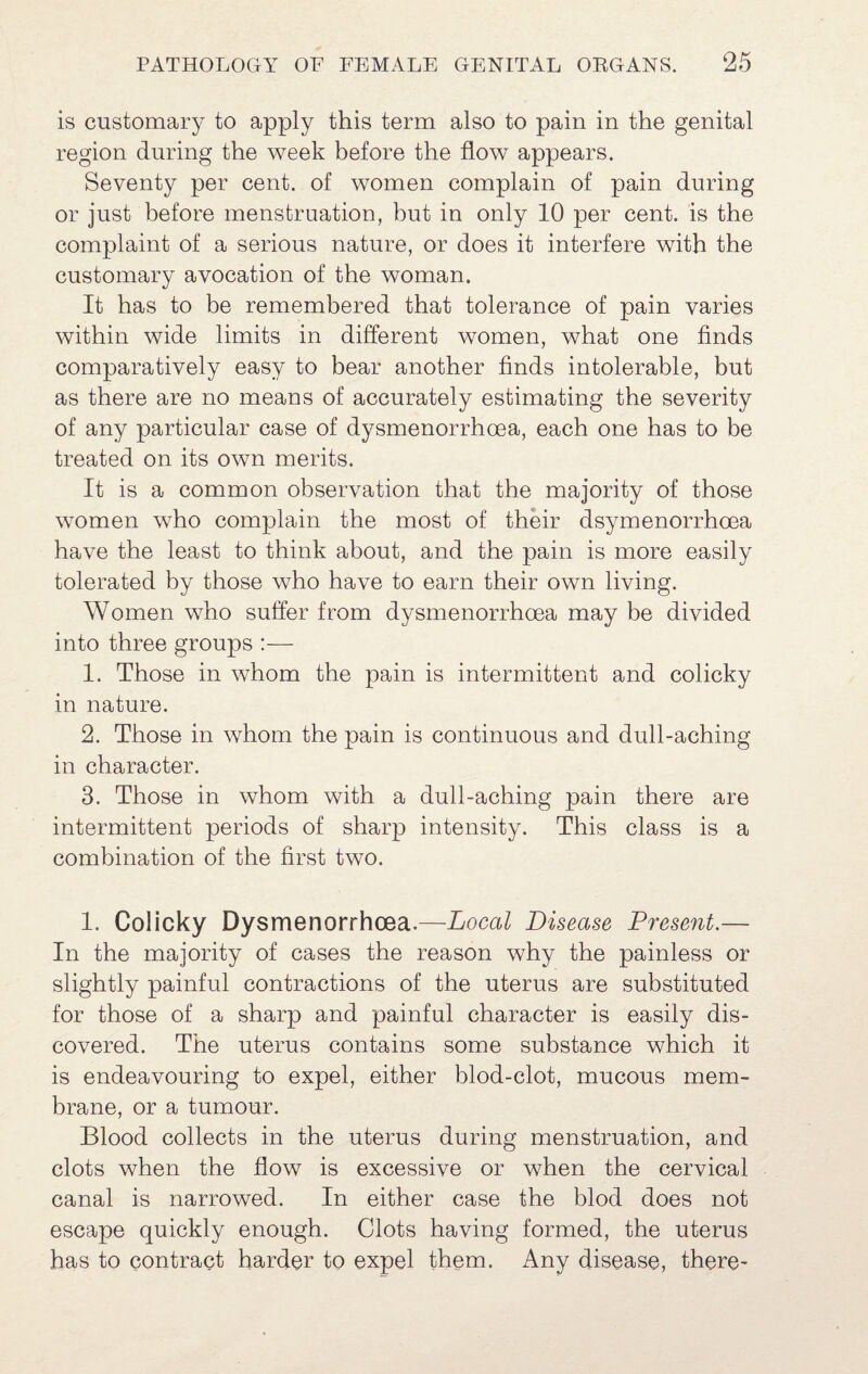 is customary to apply this term also to pain in the genital region during the week before the flow appears. Seventy per cent, of women complain of pain during or just before menstruation, but in only 10 per cent, is the complaint of a serious nature, or does it interfere with the customary avocation of the woman. It has to be remembered that tolerance of pain varies within wide limits in different women, what one finds comparatively easy to bear another finds intolerable, but as there are no means of accurately estimating the severity of any particular case of dysmenorrhoea, each one has to be treated on its own merits. It is a common observation that the majority of those women who complain the most of their dsymenorrhoea have the least to think about, and the pain is more easily tolerated by those who have to earn their own living. Women who suffer from dysmenorrhoea may be divided into three groups :—• 1. Those in whom the pain is intermittent and colicky in nature. 2. Those in whom the pain is continuous and dull-aching in character. 3. Those in whom with a dull-aching pain there are intermittent periods of sharp intensity. This class is a combination of the first two. 1. Colicky Dysmenorrhoea.—LocaZ Disease Present.— In the majority of cases the reason why the painless or slightly painful contractions of the uterus are substituted for those of a sharp and painful character is easily dis¬ covered. The uterus contains some substance which it is endeavouring to expel, either blod-clot, mucous mem¬ brane, or a tumour. Blood collects in the uterus during menstruation, and clots when the flow is excessive or when the cervical canal is narrowed. In either case the blod does not escape quickly enough. Clots having formed, the uterus has to contract harder to expel them. Any disease, there-