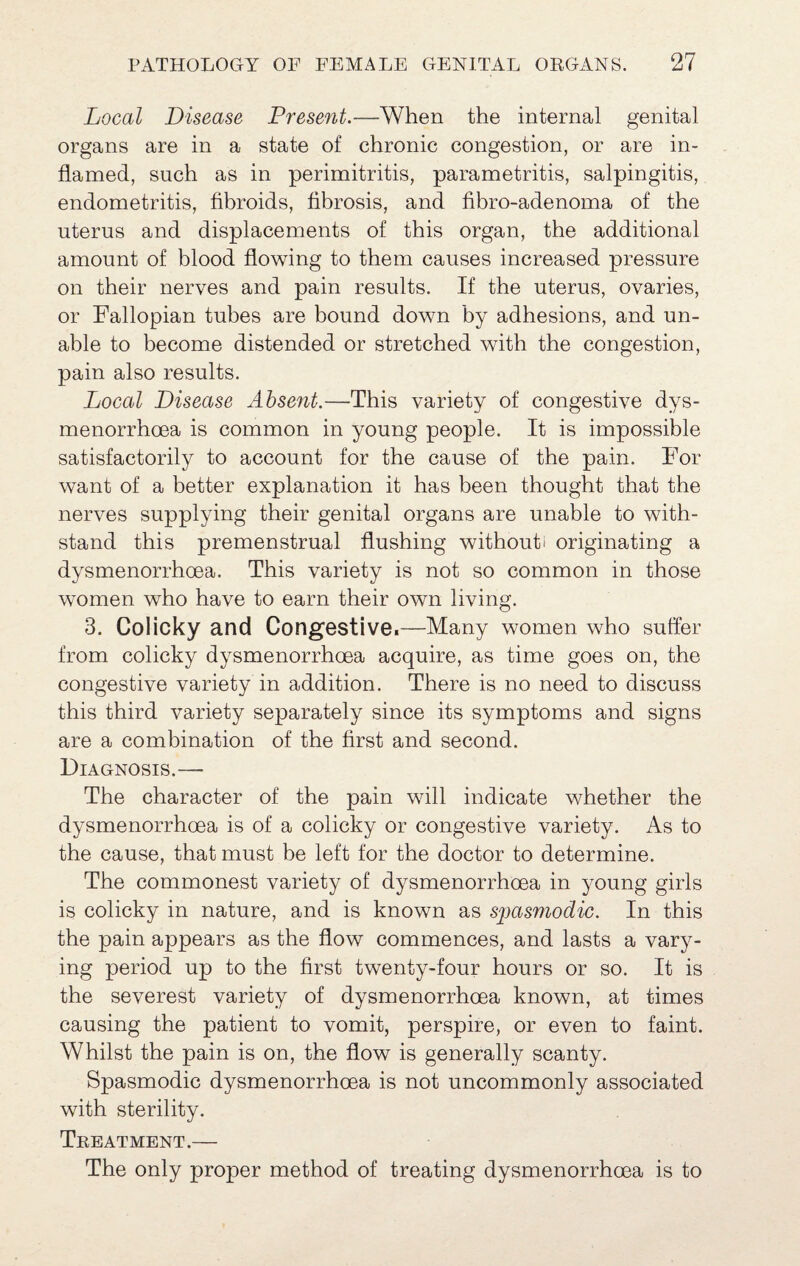 Local Disease Present.—When the internal genital organs are in a state of chronic congestion, or are in¬ flamed, such as in perimitritis, parametritis, salpingitis, endometritis, fibroids, fihrosis, and fibro-adenoma of the uterus and displacements of this organ, the additional amount of blood flowing to them causes increased pressure on their nerves and pain results. If the uterus, ovaries, or Fallopian tubes are bound down by adhesions, and un¬ able to become distended or stretched with the congestion, pain also results. Local Disease Absent.—This variety of congestive dys- menorrhoea is common in young people. It is impossible satisfactorily to account for the cause of the pain. For want of a better explanation it has been thought that the nerves supplying their genital organs are unable to with¬ stand this premenstrual flushing without! originating a dysmenorrhoea. This variety is not so common in those women who have to earn their own living. 3. Colicky and Congestive.—Many women who suffer from colicky dysmenorrhoea acquire, as time goes on, the congestive variety in addition. There is no need to discuss this third variety separately since its symptoms and signs are a combination of the first and second. Diagnosis.— The character of the pain will indicate whether the dysmenorrhoea is of a colicky or congestive variety. As to the cause, that must be left for the doctor to determine. The commonest variety of dysmenorrhoea in young girls is colicky in nature, and is known as spasmodic. In this the pain appears as the flow commences, and lasts a vary¬ ing period up to the first twenty-four hours or so. It is the severest variety of dysmenorrhoea known, at times causing the patient to vomit, perspire, or even to faint. Whilst the pain is on, the flow is generally scanty. Spasmodic dysmenorrhoea is not uncommonly associated with sterility. Treatment.— The only proper method of treating dysmenorrhoea is to