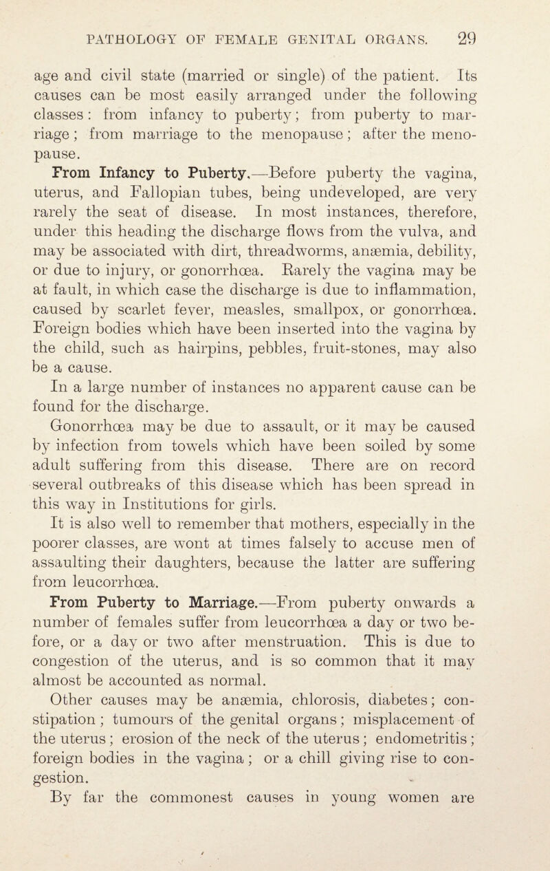 age and civil state (married or single) of the patient. Its causes can be most easily arranged under the following classes : from infancy to puberty; from puberty to mar¬ riage; from marriage to the menopause; after the meno¬ pause. From Infancy to Puberty,—Before puberty the vagina, uterus, and Fallopian tubes, being undeveloped, are very rarely the seat of disease. In most instances, therefore, under this heading the discharge flows from the vulva, and may be associated with dirt, threadworms, anaemia, debility, or due to injury, or gonorrhoea. Barely the vagina may be at fault, in which case the discharge is due to inflammation, caused by scarlet fever, measles, smallpox, or gonorrhoea. Foreign bodies which have been inserted into the vagina by the child, such as hairpins, pebbles, fruit-stones, may also be a cause. In a large number of instances no apparent cause can be found for the discharge. Gonorrhoea may be due to assault, or it may be caused by infection from towels which have been soiled by some adult suffering from this disease. There are on record several outbreaks of this disease which has been spread in this way in Institutions for girls. It is also well to remember that mothers, especially in the poorer classes, are wmnt at times falsely to accuse men of assaulting their daughters, because the latter are suffering from leucorrhoea. From Puberty to Marriage.—From puberty onwards a number of females suffer from leucorrhoea a day or two be¬ fore, or a day or two after menstruation. This is due to congestion of the uterus, and is so common that it may almost be accounted as normal. Other causes may be anaemia, chlorosis, diabetes; con¬ stipation ; tumours of the genital organs; misplacement of the uterus ; erosion of the neck of the uterus; endometritis; foreign bodies in the vagina; or a chill giving rise to con¬ gestion. By far the commonest causes in young women are