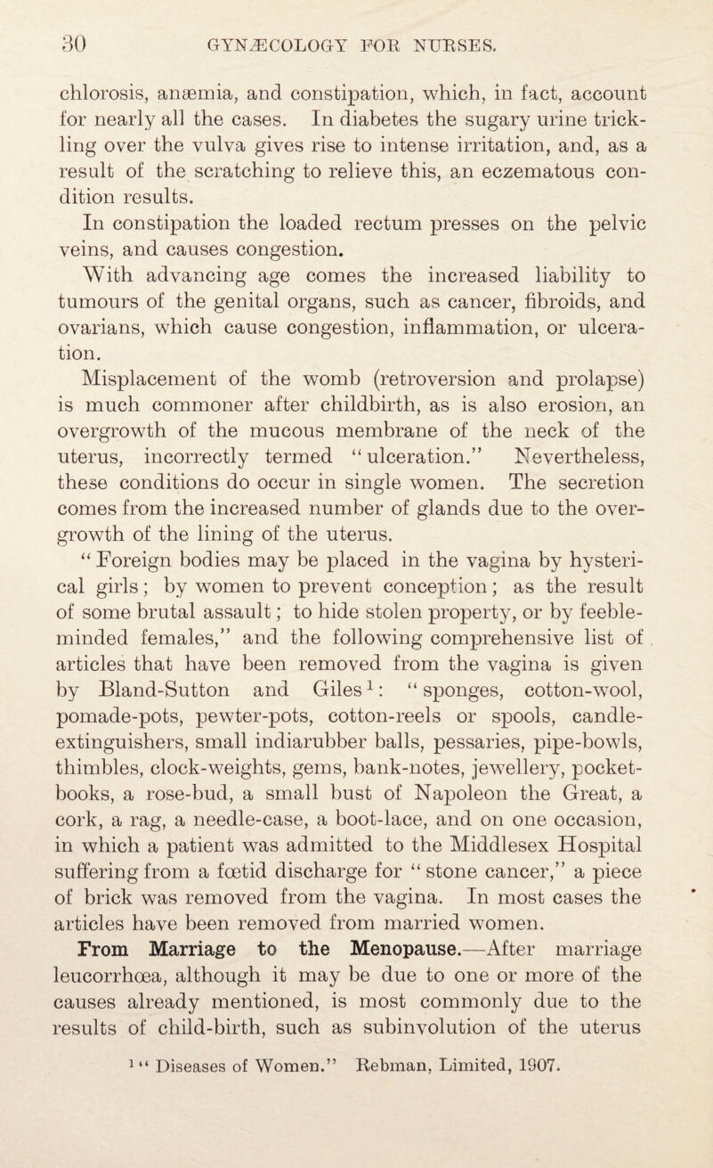 chlorosis, ana3mia, and constipation, which, in fact, account for nearly all the cases. In diabetes the sugary urine trick¬ ling over the vulva gives rise to intense irritation, and, as a result of the scratching to relieve this, an eczematous con¬ dition results. In constipation the loaded rectum presses on the pelvic veins, and causes congestion. With advancing age comes the increased liability to tumours of the genital organs, such as cancer, fibroids, and ovarians, which cause congestion, inflammation, or ulcera¬ tion. Misplacement of the womb (retroversion and prolapse) is much commoner after childbirth, as is also erosion, an overgrowth of the mucous membrane of the neck of the uterus, incorrectly termed “ulceration.” Nevertheless, these conditions do occur in single women. The secretion comes from the increased number of glands due to the over¬ growth of the lining of the uterus. “ Foreign bodies may be placed in the vagina by hysteri¬ cal girls ; by women to prevent conception ; as the result of some brutal assault; to hide stolen property, or by feeble¬ minded females,” and the following comprehensive list of articles that have been removed from the vagina is given by Bland-Sutton and Giles“sponges, cotton-wool, pomade-pots, pewter-pots, cotton-reels or spools, candle- extinguishers, small indiarubber balls, pessaries, pipe-howls, thimbles, clock-w^eights, gems, bank-notes, jew^ellery, pocket- books, a rose-bud, a small bust of Napoleon the Great, a cork, a rag, a needle-case, a boot-lace, and on one occasion, in which a patient was admitted to the Middlesex Hospital suffering from a foetid discharge for “ stone cancer,” a piece of brick was removed from the vagina. In most cases the articles have been removed from married women. From Marriage to the Menopause.—After marriage leucorrhoea, although it may be due to one or more of the causes already mentioned, is most commonly due to the results of child-birth, such as subinvolution of the uterus ^ “ Diseases of Women.” Rebman, Limited, 1907.