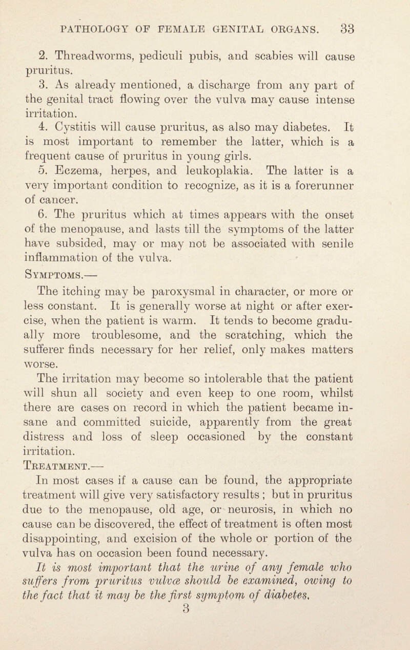 2. Threadworms, pediculi pubis, and scabies will cause pruritus. 3. As already mentioned, a discharge from any part of the genital tract flowing over the vulva may cause intense irritation. 4. Cystitis will cause pruritus, as also may diabetes. It is most important to remember the latter, which is a frequent cause of pruritus in young girls. 5. Eczema, herpes, and leukoplakia. The latter is a very important condition to recognize, as it is a forerunner of cancer. 6. The pruritus which at times appears with the onset of the menopause, and lasts till the symptoms of the latter have subsided, may or may not be associated with senile inflammation of the vulva. Symptoms.— The itching may be paroxysmal in character, or more or less constant. It is generally worse at night or after exer¬ cise, when the patient is warm. It tends to become gradu¬ ally more troublesome, and the scratching, which the sufferer finds necessary for her relief, only makes matters worse. The irritation may become so intolerable that the patient will shun all society and even keep to one room, whilst there are cases on record in which the patient became in¬ sane and committed suicide, apparently from the great distress and loss of sleep occasioned by the constant irritation. Treatment.— In most cases if a cause can be found, the appropriate treatment will give very satisfactory results ; but in pruritus due to the menopause, old age, or neurosis, in which no cause can be discovered, the effect of treatment is often most disappointing, and excision of the whole or portion of the vulva has on occasion been found necessary. It is most important that the urine of any female who suffers from pruritus vulvce should be examined, owmg to the fact that it may he the first symptom of diabetes, 3