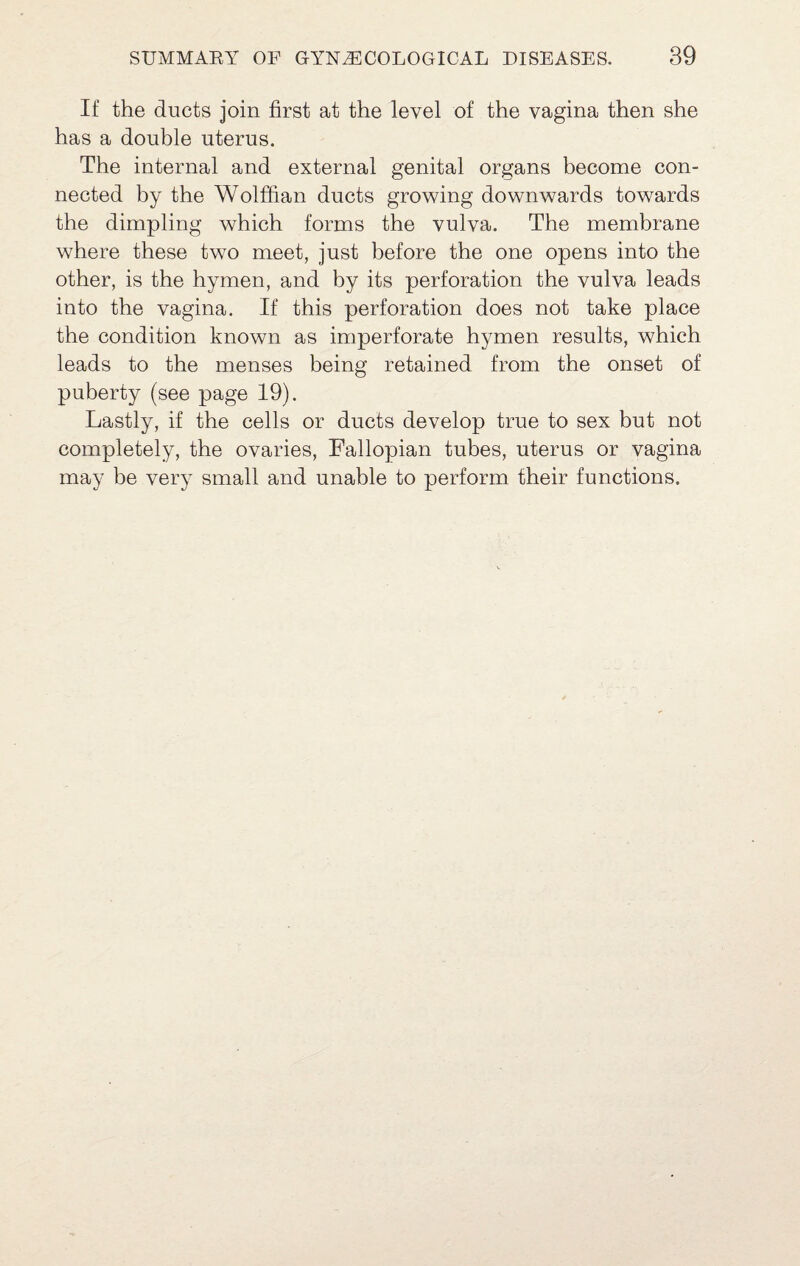 If the ducts join first at the level of the vagina then she has a double uterus. The internal and external genital organs become con¬ nected by the Wolffian ducts growing downwards towards the dimpling which forms the vulva. The membrane where these two meet, just before the one opens into the other, is the hymen, and by its perforation the vulva leads into the vagina. If this perforation does not take place the condition known as imperforate hymen results, which leads to the menses being retained from the onset of puberty (see page 19). Lastly, if the cells or ducts develop true to sex but not completely, the ovaries. Fallopian tubes, uterus or vagina may be very small and unable to perform their functions.