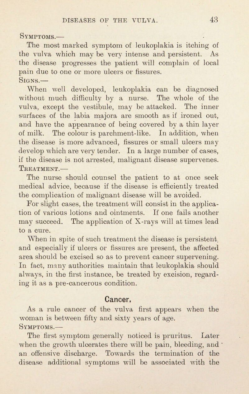 Symptoms.— The most marked symptom of leukoplakia is itching of the vulva which may he very intense and persistent. As the disease progresses the patient will complain of local pain due to one or more ulcers or fissures. Signs.— When well developed, leukoplakia can be diagnosed without much difficulty by a nurse. The whole of the vulva, except the vestibule, may be attacked. The inner surfaces of the labia majora are smooth as if ironed out, and have the appearance of being covered by a thin layer of milk. The colour is parchment-like. In addition, when the disease is more advanced, fissures or small ulcers may develop which are very tender. In a large number of cases, if the disease is not arrested, malignant disease supervenes. Teeatment.— The nurse should counsel the patient to at once seek medical advice, because if the disease is efficiently treated the complication of malignant disease will be avoided. For slight cases, the treatment will consist in the applica¬ tion of various lotions and ointments. If one fails another may succeed. The application of X-rays will at times lead to a cure. When in spite of such treatment the disease is persistent, and especially if ulcers or fissures are present, the affected area should be excised so as to prevent cancer supervening. In fact, many authorities maintain that leukoplakia should always, in the first instance, be treated by excision, regard¬ ing it as a pre-cancerous condition. Cancer, As a rule cancer of the vulva first appears when the woman is between fifty and sixty years of age. Symptoms.— The first symptom generally noticed is pruritus. Later when the growth ulcerates there will be pain, bleeding, and ‘ an offensive discharge. Towards the termination of the disease additional symptoms will be associated with the