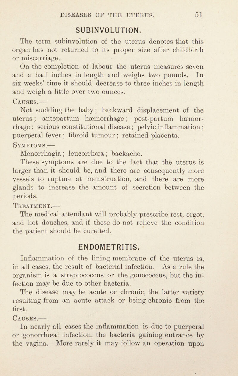 SUBINVOLUTION. The term subinvolution of the uterus denotes that this organ has not returned to its proper size after childbirth or miscarriage. On the completion of labour the uterus measures seven and a half inches in length and weighs two pounds. In six weeks’ time it should decrease to three inches in length and weigh a little over two ounces. Causes.— Not suckling the baby; backward displacement of the uterus; antepartum haemorrhage; post-partum haemor¬ rhage ; serious constitutional disease; pelvic inflammation ; puerperal fever; fibroid tumour; retained placenta. Symptoms.— Menorrhagia; leucorrhoea ; backache. These symptoms are due to the fact that the uterus is larger than it should be, and there are consequently more vessels to rupture at menstruation, and there are more glands to increase the amount of secretion between the periods. Treatment.— The medical attendant will probably prescribe rest, ergot, and hot douches, and if these do not relieve the condition the patient should be curetted. ENDOMETRITIS. Inflammation of the lining membrane of the uterus is, in all cases, the result of bacterial infection. As a rule the organism is a streptococcus or the gonococcus, but the in¬ fection may be due to other bacteria. The disease may be acute or chronic, the latter variety resulting from an acute attack or being chronic from the first. Causes.— In nearly all cases the inflammation is due to puerperal or gonorrhoeal infection, the bacteria gaining entrance by the vagina. More rarely it may follow an operation upon