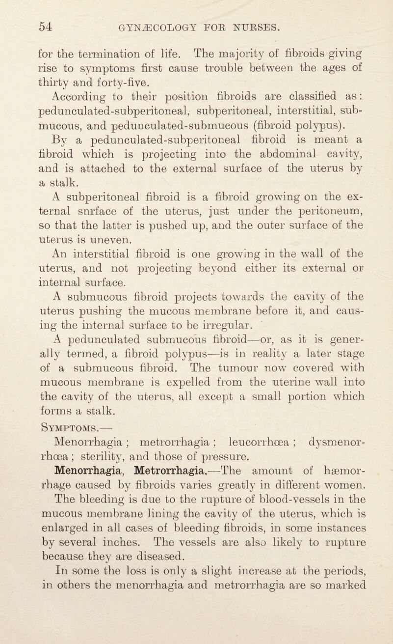 for the termination of life. The majority of fibroids giving rise to symptoms first cause trouble between the ages of thirty and forty-five. According to their position fibroids are classified as: pedunculated-subperitoneal, subperitoneal, interstitial, sub¬ mucous, and pedunculated-submucous (fibroid polypus). By a pedunculated-subperitoneal fibroid is meant a fibroid which is projecting into the abdominal cavity, and is attached to the external surface of the uterus by a stalk. A subperitoneal fibroid is a fibroid growing on the ex¬ ternal surface of the uterus, just under the peritoneum, so that the latter is pushed up, and the outer surface of the uterus is uneven. An interstitial fibroid is one growing in the wall of the uterus, and not projecting beyond either its external or internal surface. A submucous fibroid projects towards the cavity of the uterus pushing the mucous membrane before it, and caus¬ ing the internal surface to be irregular. pedunculated submucous fibroid—or, as it is gener¬ ally termed, a fibroid polypus—is in reality a later stage of a submucous fibroid. The tumour now covered with mucous membrane is expelled from the uterine wall into the cavity of the uterus, all except a small portion which forms a stalk. Symptoms.— Menorrhagia; metrorrhagia ; leucorrhoea ; dysmenor- rhoea; sterility, and those of pressure. Menorrhagia, Metrorrhagia.—The amount of haemor¬ rhage caused by fibroids varies greatly in different women. The bleeding is due to the rupture of blood-vessels in the mucous membrane lining the cavity of the uterus, which is enlarged in all cases of bleeding fibroids, in some instances by several inches. The vessels are also likely to rupture because they are diseased. In some the loss is only a slight increase at the periods, in others the menorrhagia and metrorrhagia are so marked