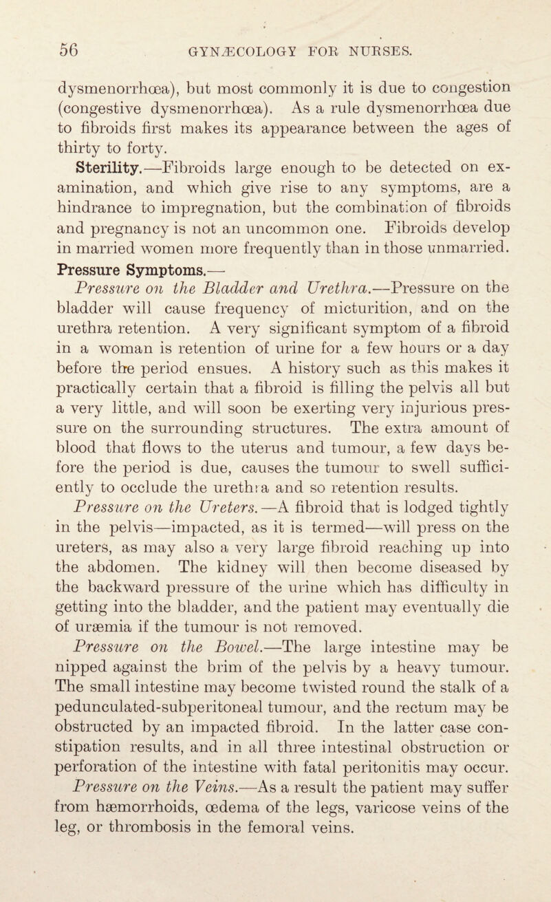 dysmenorrhoea), but most commonly it is due to congestion (congestive dysmenorrhoea). As a rule dysmenorrhoea due to fibroids first makes its appearance between the ages of thirty to forty. Sterility.—Fibroids large enough to be detected on ex¬ amination, and which give rise to any symptoms, are a hindrance to impregnation, but the combination of fibroids and pregnancy is not an uncommon one. Fibroids develop in married women more frequently than in those unmarried. Pressure Symptoms.— Pressure on the Bladder and Urethra.—Pressure on the bladder will cause frequency of micturition, and on the urethra retention. A very significant symptom of a fibroid in a woman is retention of urine for a few hours or a day before the period ensues. A history such as this makes it practically certain that a fibroid is filling the pelvis all but a very little, and will soon be exerting very injurious pres¬ sure on the surrounding structures. The extra amount of blood that flows to the uterus and tumour, a few days be¬ fore the period is due, causes the tumour to swell suffici¬ ently to occlude the urethia and so retention results. Pressure on the Ureters.—A fibroid that is lodged tightly in the pelvis—impacted, as it is termed—will press on the ureters, as may also a very large fibroid reaching up into the abdomen. The kidney will then become diseased by the backward pressure of the urine which has difficulty in getting into the bladder, and the patient may eventually die of uraemia if the tumour is not removed. Pressure on the Bowel.—The large intestine may be nipped against the brim of the pelvis by a heavy tumour. The small intestine may become twisted round the stalk of a pedunculated-subperitoneal tumour, and the rectum may be obstructed by an impacted fibroid. In the latter case con¬ stipation results, and in all three intestinal obstruction or perforation of the intestine with fatal peritonitis may occur. Pressure on the Veins.—As a result the patient may suffer from haemorrhoids, oedema of the legs, varicose veins of the leg, or thrombosis in the femoral veins.