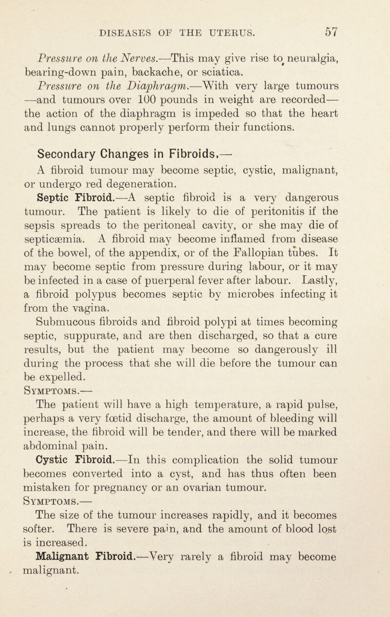 Pressure on the Nerves.—This may give rise to^ neuralgia, bearing-down pain, backache, or sciatica. Pressure 07i the Diaphragm.—With very large tumours —^and tumours over 100 pounds in weight are recorded— the action of the diaphragm is impeded so that the heart and lungs cannot properly perform their functions. Secondary Changes in Fibroids,— A fibroid tumour may become septic, cystic, malignant, or undergo red degeneration. Septic Fibroid .—A septic fibroid is a very dangerous tumour. The patient is likely to die of peritonitis if the sepsis spreads to the peritoneal cavity, or she may die of septicaemia. A fibroid may become inflamed from disease of the bowel, of the appendix, or of the Fallopian tubes. It may become septic from pressure during labour, or it may be infected in a case of puerperal fever after labour. Lastly, a fibroid polypus becomes septic by microbes infecting it from the vagina. Submucous fibroids and fibroid polypi at times becoming septic, suppurate, and are then discharged, so that a cure results, but the patient may become so dangerously ill during the process that she will die before the tumour can be expelled. Symptoms.— The patient will have a high temperature, a rapid pulse, perhaps a very foetid discharge, the amount of bleeding will increase, the fibroid will be tender, and there will be marked abdominal pain. Cystic Fibroid.—In this complication the solid tumour becomes converted into a cyst, and has thus often been mistaken for pregnancy or an ovarian tumour. Symptoms.— The size of the tumour increases rapidly, and it becomes softer. There is severe pain, and the amount of blood lost is increased. Malignant Fibroid.—Very rarely a fibroid may become malignant.