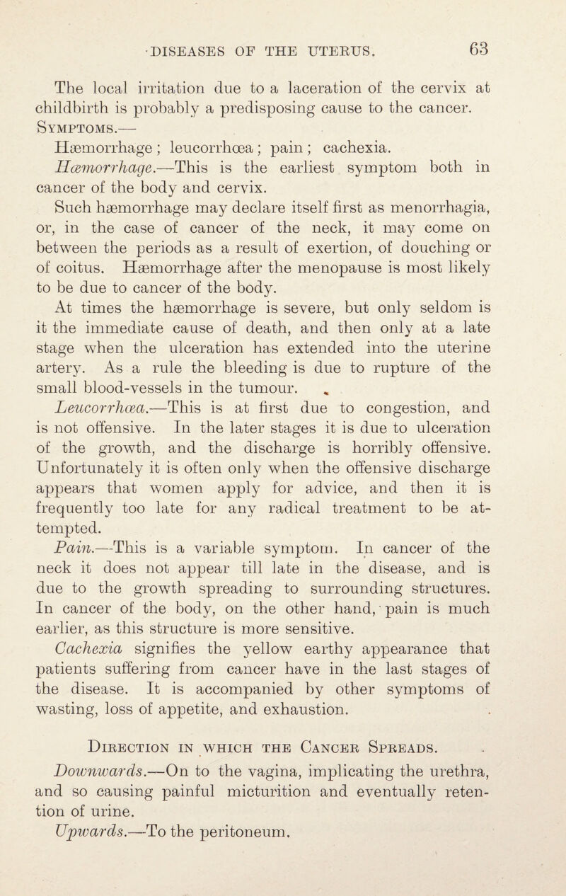 The local irritation due to a laceration of the cervix at childbirth is probably a predisposing cause to the cancer. Symptoms.— Haemorrhage ; leucorrhoea ; pain ; cachexia. Hcerriorrhage.—This is the earliest symptom both in cancer of the body and cervix. Such haemorrhage may declare itself first as menorrhagia, or, in the case of cancer of the neck, it may come on between the periods as a result of exertion, of douching or of coitus. Haemorrhage after the menopause is most likely to be due to cancer of the body. At times the haemorrhage is severe, but only seldom is it the immediate cause of death, and then only at a late stage when the ulceration has extended into the uterine artery. As a rule the bleeding is due to rupture of the small blood-vessels in the tumour. Leucorrhoea.—This is at first due to congestion, and is not offensive. In the later stages it is due to ulceration of the growth, and the discharge is horribly offensive. Unfortunately it is often only when the offensive discharge appears that women apply for advice, and then it is frequently too late for any radical treatment to be at¬ tempted. Pain.—This is a variable symptom. In cancer of the neck it does not appear till late in the disease, and is due to the growth spreading to surrounding structures. In cancer of the body, on the other hand, pain is much earlier, as this structure is more sensitive. Cachexia signifies the yellow earthy appearance that patients suffering from cancer have in the last stages of the disease. It is accompanied by other symptoms of wasting, loss of appetite, and exhaustion. Dieection in which the Canoee Speeads. Downwards.—On to the vagina, implicating the urethra, and so causing painful micturition and eventually reten¬ tion of urine. Uptvards.—To the peritoneum.