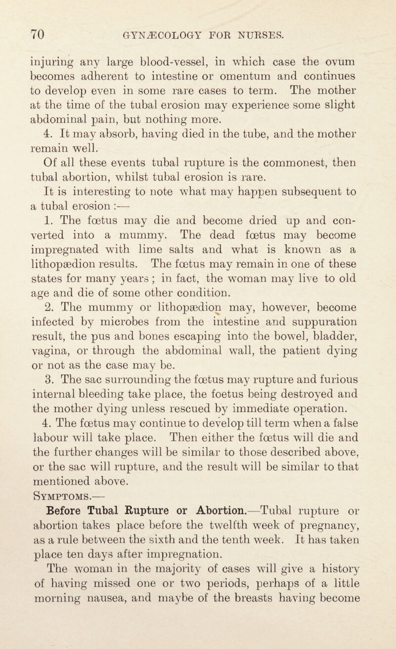 injuring any large blood-vessel, in which case the ovum becomes adherent to intestine or omentum and continues to develop even in some rare cases to term. The mother at the time of the tubal erosion may experience some slight abdominal pain, but nothing more. 4. It may absorb, having died in the tube, and the mother remain well. Of all these events tubal rupture is the commonest, then tubal abortion, whilst tubal erosion is rare. It is interesting to note what may happen subsequent to a tubal erosion :— 1. The foetus may die and become dried up and con¬ verted into a mummy. The dead foetus may become impregnated with lime salts and what is known as a lithopsedion results. The foetus may remain in one of these states for many years ; in fact, the woman may liye to old age and die of some other condition. 2. The mummy or lithopsedion may, however, become infected by microbes from the intestine and suppuration result, the pus and bones escaping into the bowel, bladder, vagina, or through the abdominal wall, the patient dying or not as the case may be. 3. The sac surrounding the foetus may rupture and furious internal bleeding take place, the foetus being destroyed and the mother dying unless rescued by immediate operation. 4. The foetus may continue to develop till term when a false labour will take place. Then either the foetus will die and the further changes will be similar to those described above, or the sac will rupture, and the result will be similar to that mentioned above. Symptoms.— Before Tubal Rupture or Abortion.—Tubal rupture or abortion takes place before the twelfth week of pregnancy, as a rule between the sixth and the tenth week. It has taken place ten days after impregnation. The woman in the majority of cases will give a history of having missed one or two periods, perhaps of a little morning nausea, and maybe of the breasts having become