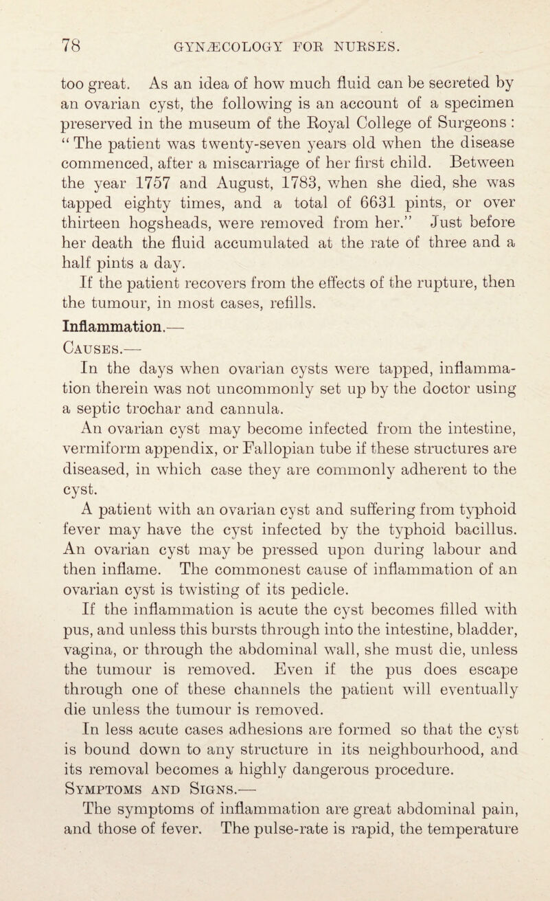 too great. As an idea of how much fluid can be secreted by an ovarian cyst, the following is an account of a specimen preserved in the museum of the Royal College of Surgeons : “ The patient was twenty-seven years old when the disease commenced, after a miscarriage of her first child. Between the year 1757 and August, 1783, when she died, she was tapped eighty times, and a total of 6631 pints, or over thirteen hogsheads, were removed from her.” Just before her death the fluid accumulated at the rate of three and a half pints a day. If the patient recovers from the effects of the rupture, then the tumour, in most cases, refills. Inflammation. — Causes.— In the days when ovarian cysts were tapped, inflamma¬ tion therein was not uncommonly set up by the doctor using a septic trochar and cannula. An ovarian cyst may become infected from the intestine, vermiform appendix, or Fallopian tube if these structures are diseased, in which case they are commonly adherent to the cyst. A patient with an ovarian cyst and suffering from typhoid fever may have the cyst infected by the typhoid bacillus. An ovarian cyst may be pressed upon during labour and then inflame. The commonest cause of inflammation of an ovarian cyst is twisting of its pedicle. If the inflammation is acute the cyst becomes filled with pus, and unless this bursts through into the intestine, bladder, vagina, or through the abdominal wall, she must die, unless the tumour is removed. Even if the pus does escape through one of these channels the patient will eventually die unless the tumour is removed. In less acute cases adhesions are formed so that the cyst is bound down to any structure in its neighbourhood, and its removal becomes a highly dangerous procedure. Symptoms and Signs.— The symptoms of inflammation are great abdominal pain, and those of fever. The pulse-rate is rapid, the temperature