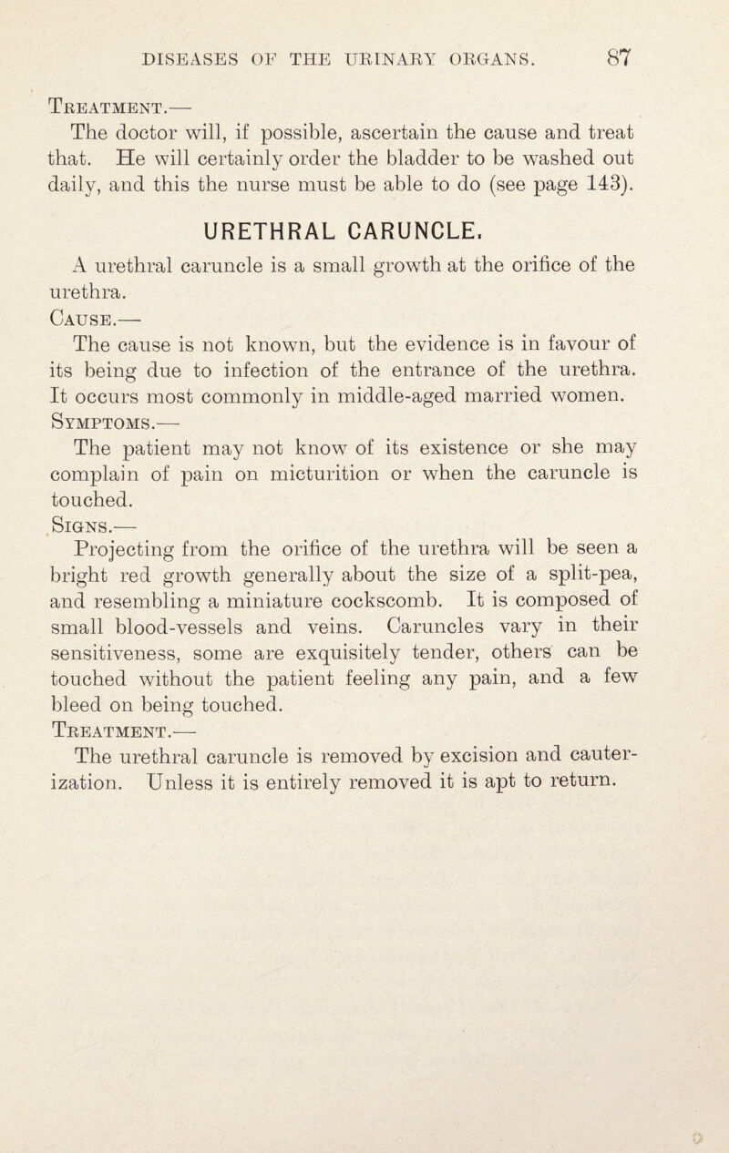 Treatment.— The doctor will, if possible, ascertain the cause and treat that. He will certainly order the bladder to be washed out daily, and this the nurse must be able to do (see page 143). URETHRAL CARUNCLE. A urethral caruncle is a small growth at the orifice of the urethra. Cause.— The cause is not known, but the evidence is in favour of its being due to infection of the entrance of the urethra. It occurs most commonly in middle-aged married women. Symptoms.— The patient may not know of its existence or she may complain of pain on micturition or when the caruncle is touched. .Signs.— Projecting from the orifice of the urethra will be seen a bright red growth generally about the size of a split-pea, and resembling a miniature cockscomb. It is composed of small blood-vessels and veins. Caruncles vary in their sensitiveness, some are exquisitely tender, others can be touched without the patient feeling any pain, and a few bleed on being touched. Treatment.— The urethral caruncle is removed by excision and cauter¬ ization. Unless it is entirely removed it is apt to return.