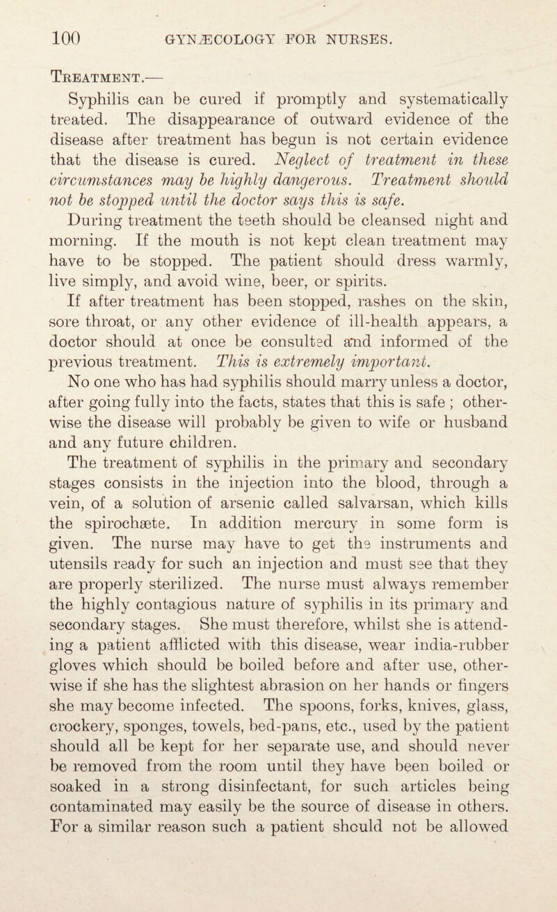 Tkeatment.— Syphilis can be cured if promptly and systematically treated. The disappearance of outward evidence of the disease after treatment has begun is not certain evidence that the disease is cured. Neglect of treatment in these circumstajices may he highly dangerous. Treatment should not be stopped until the doctor says this is safe. During treatment the teeth should be cleansed night and morning. If the mouth is not kept clean treatment may have to be stopped. The patient should dress warmly, live simply, and avoid wine, beer, or spirits. If after treatment has been stopped, rashes on the skin, sore throat, or any other evidence of ill-health appears, a doctor should at once be consulted a*nd informed of the previous treatment. This is extremely imjjortant. No one who has had syphilis should marry unless a doctor, after going fully into the facts, states that this is safe ; other¬ wise the disease will probably be given to wife or husband and any future children. The treatment of syphilis in the primary and secondary stages consists in the injection into the blood, through a vein, of a solution of arsenic called salvarsan, which kills the spirochsete. In addition mercury in some form is given. The nurse may have to get the instruments and utensils ready for such an injection and must see that they are properly sterilized. The nurse must always remember the highly contagious nature of syphilis in its primary and secondary stages. She must therefore, whilst she is attend¬ ing a patient afflicted with this disease, wear india-rubber gloves which should be boiled before and after use, other¬ wise if she has the slightest abrasion on her hands or fingers she may become infected. The spoons, forks, knives, glass, crockery, sponges, towels, hed-pans, etc., used by the patient should all be kept for her separate use, and should never be removed from the room until they have been boiled or soaked in a strong disinfectant, for such articles being contaminated may easily be the source of disease in others. For a similar reason such a patient should not be allowed