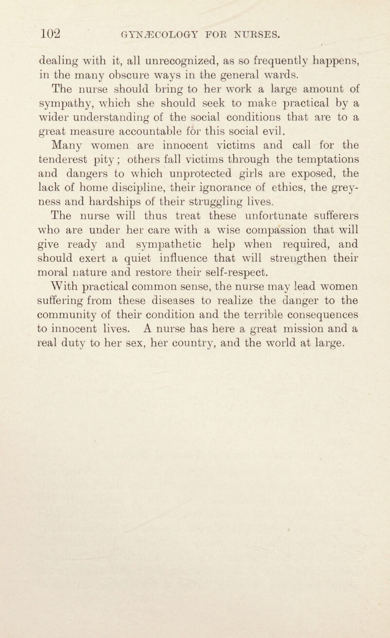 dealing with it, all unrecognized, as so frequently happens, in the many obscure ways in the general wards. The nurse should bring to her work a large amount of sympathy, which she should seek to make practical by a wider understanding of the social conditions that are to a great measure accountable for this social evil. Many women are innocent victims and call for the tenderest pity; others fall victims through the temptations and dangers to which unprotected girls are exposed, the lack of home discipline, their ignorance of ethics, the grey¬ ness and hardships of their struggling lives. The nurse will thus treat these unfortunate sufferers who are under her care with a wise compassion that will give ready and sympathetic help when required, and should exert a quiet influence that will strengthen their moral nature and restore their self-respect. With practical common sense, the nurse may lead women suffering from these diseases to realize the danger to the community of their condition and the terrible consequences to innocent lives. A nurse has here a great mission and a real duty to her sex, her country, and the world at large.