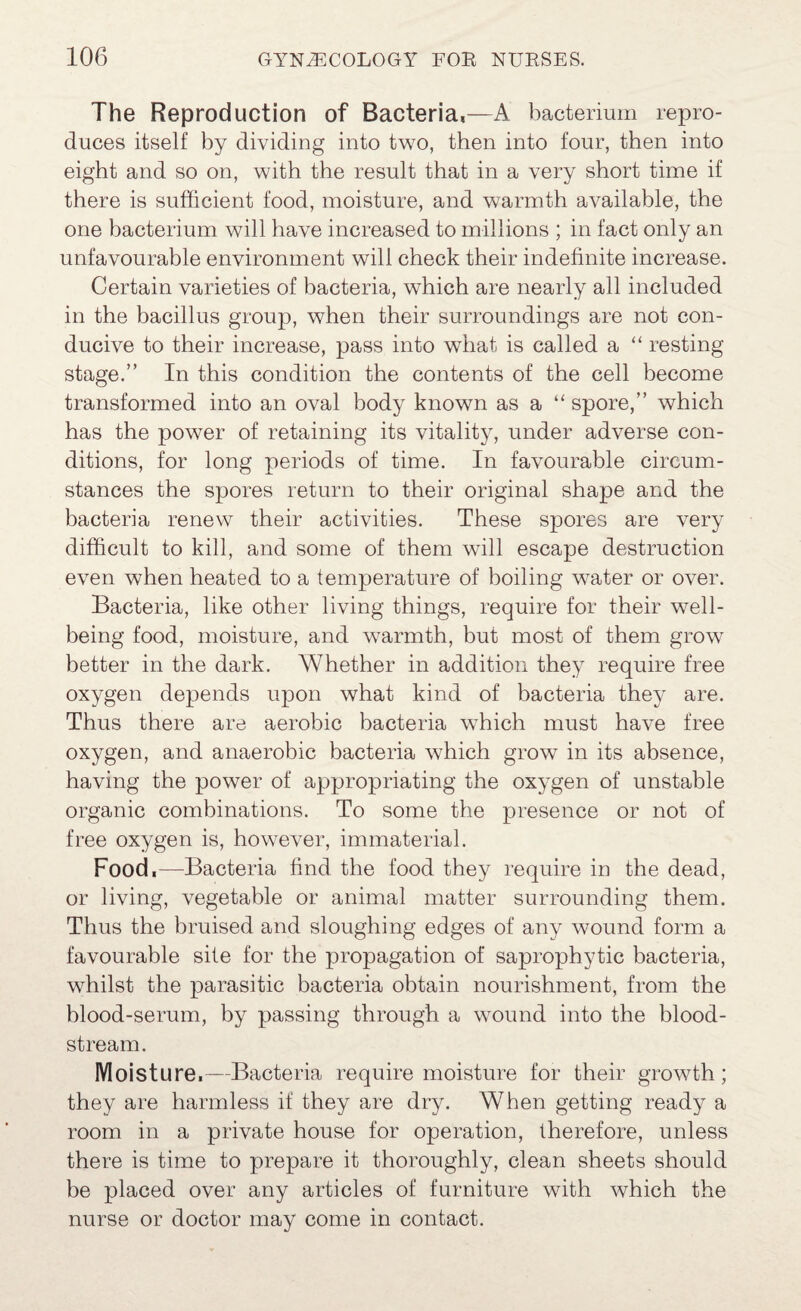 The Reproduction of Bacteria,—A bacterium repro¬ duces itself by dividing into two, then into four, then into eight and so on, with the result that in a very short time if there is sufficient food, moisture, and warmth available, the one bacterium will have increased to millions ; in fact only an unfavourable environment will check their indefinite increase. Certain varieties of bacteria, which are nearly all included in the bacillus group, when their surroundings are not con¬ ducive to their increase, pass into what is called a “ resting stage.” In this condition the contents of the cell become transformed into an oval body known as a “ spore,” which has the power of retaining its vitality, under adverse con¬ ditions, for long periods of time. In favourable circum¬ stances the spores return to their original shape and the bacteria renew their activities. These spores are very difficult to kill, and some of them will escape destruction even when heated to a temperature of boiling water or over. Bacteria, like other living things, require for their well¬ being food, moisture, and warmth, but most of them grow better in the dark. Whether in addition they require free oxygen depends upon what kind of bacteria they are. Thus there are aerobic bacteria which must have free oxygen, and anaerobic bacteria which grow in its absence, having the power of appropriating the oxygen of unstable organic combinations. To some the presence or not of free oxygen is, however, immaterial. Food.—Bacteria find the food they require in the dead, or living, vegetable or animal matter surrounding them. Thus the bruised and sloughing edges of any wound form a favourable site for the propagation of saprophytic bacteria, whilst the parasitic bacteria obtain nourishment, from the hlood-serum, by passing through a wound into the blood¬ stream. Moisture.—Bacteria require moisture for their growth; they are harmless if they are dry. When getting ready a room in a private house for operation, therefore, unless there is time to prepare it thoroughly, clean sheets should be placed over any articles of furniture with which the nurse or doctor may come in contact.