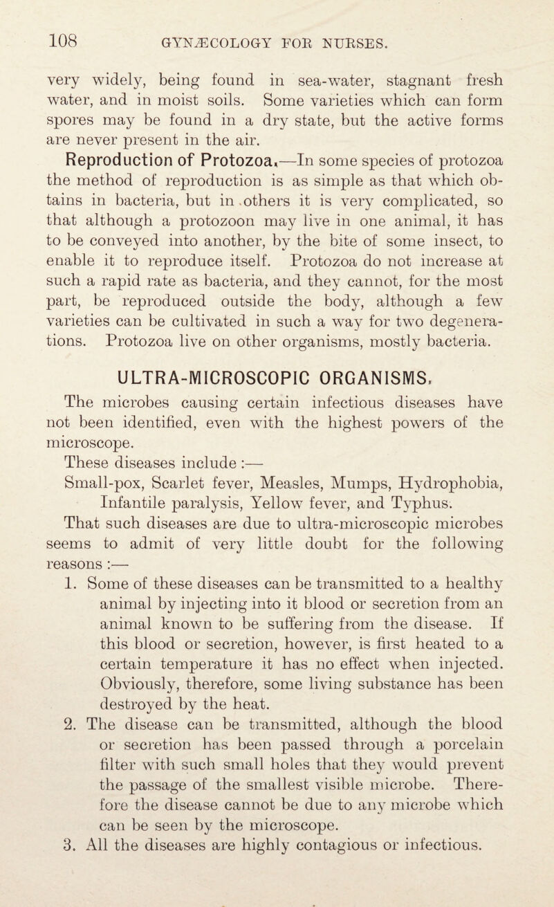 very widely, being found in sea-water, stagnant fresh water, and in moist soils. Some varieties which can form spores may be found in a dry state, but the active forms are never present in the air. Reproduction of Protozoa,—In some species of protozoa the method of reproduction is as simple as that which ob¬ tains in bacteria, but in .others it is very complicated, so that although a protozoon may live in one animal, it has to be conveyed into another, by the bite of some insect, to enable it to reproduce itself. Protozoa do not increase at such a rapid rate as bacteria, and they cannot, for the most part, be reproduced outside the body, although a few varieties can be cultivated in such a way for two degenera¬ tions. Protozoa live on other organisms, mostly bacteria. ULTRA-MICROSCOPIC ORGANISMS, The microbes causing certain infectious diseases have not been identified, even with the highest powers of the microscope. These diseases include :— Small-pox, Scarlet fever. Measles, Mumps, Hydrophobia, Infantile paralysis. Yellow fever, and Typhus. That such diseases are due to ultra-microscopic microbes seems to admit of very little doubt for the following reasons :— 1. Some of these diseases can be transmitted to a healthy animal by injecting into it blood or secretion from an animal known to be suffering from the disease. If this blood or secretion, however, is first heated to a certain temperature it has no effect when injected. Obviously, therefore, some living substance has been destroyed by the heat. 2. The disease can he transmitted, although the blood or secretion has been passed through a porcelain filter with such small holes that they would prevent the passage of the smallest visible microbe. There¬ fore the disease cannot be due to any microbe which can be seen by the microscope. 3. All the diseases are highly contagious or infectious.