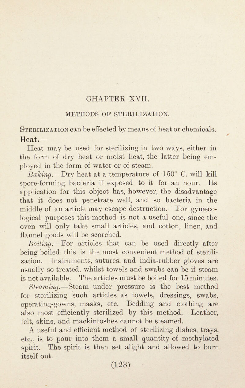 METHODS OF STERILIZATION. Sterilization can be effected by means of heat or chemicals. Heat.— Heat may be used for sterilizing in two ways, either in the form of dry heat or moist heat, the latter being em¬ ployed in the form of water or of steam. Baking.—Dry heat at a temperature of 150° C. will kill spore-forming bacteria if exposed to it for an hour. Its application for this object has, however, the disadvantage that it does not penetrate well, and so bacteria in the middle of an article may escape destruction. For gynaeco¬ logical purposes this method is not a useful one, since the oven will only take small articles, and cotton, linen, and flannel goods will be scorched. Boiling.-—For articles that can be used directly after being boiled this is the most convenient method of sterili¬ zation. Instruments, sutures, and india-rubber gloves are usually so treated, whilst towels and swabs can be if steam is not available. The articles must be boiled for 15 minutes. Steaming.—Steam under pressure is the best method for sterilizing such articles as towels, dressings, swabs, operating-gowns, masks, etc. Bedding and clothing are also most efficiently sterilized by this method. Leather, felt, skins, and mackintoshes cannot be steamed. A useful and efficient method of sterilizing dishes, trays, etc., is to pour into them a small quantity of methylated spirit. The spirit is then set alight and allowed to burn itself out.