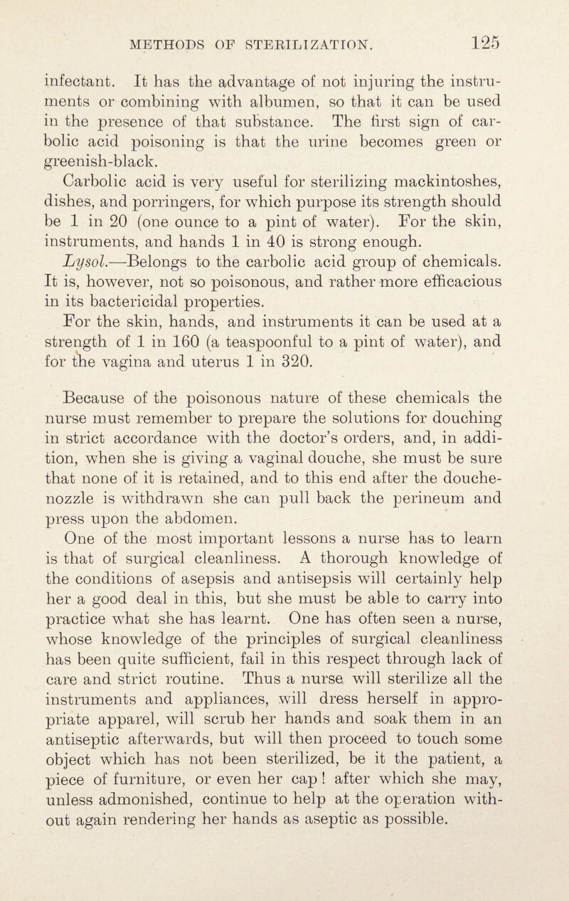 infectant. It has the advantage of not injuring the instru¬ ments or combining with albumen, so that it can be used in the presence of that substance. The first sign of car¬ bolic acid poisoning is that the urine becomes green or greenish-black. Carbolic acid is very useful for sterilizing mackintoshes, dishes, and porringers, for which purpose its strength should be 1 in 20 (one ounce to a pint of water). For the skin, instruments, and hands 1 in 40 is strong enough. Lysol.—Belongs to the carbolic acid group of chemicals. It is, however, not so poisonous, and rather more efficacious in its bactericidal properties. For the skin, hands, and instruments it can be used at a strength of 1 in 160 (a teaspoonful to a pint of water), and for the vagina and uterus 1 in 320. Because of the poisonous nature of these chemicals the nurse must remember to prepare the solutions for douching in strict accordance with the doctor’s orders, and, in addi¬ tion, when she is giving a vaginal douche, she must be sure that none of it is retained, and to this end after the douche- nozzle is withdrawn she can pull back the perineum and press upon the abdomen. One of the most important lessons a nurse has to learn is that of surgical cleanliness. A thorough knowledge of the conditions of asepsis and antisepsis will certainly help her a good deal in this, but she must be able to carry into practice what she has learnt. One has often seen a nurse, whose knowledge of the principles of surgical cleanliness has been quite sufficient, fail in this respect through lack of care and strict routine. Thus a nurse will sterilize all the instruments and appliances, will dress herself in appro¬ priate apparel, will scrub her hands and soak them in an antiseptic afterwards, but will then proceed to touch some object which has not been sterilized, be it the patient, a piece of furniture, or even her cap ! after which she may, unless admonished, continue to help at the operation with¬ out again rendering her hands as aseptic as possible.