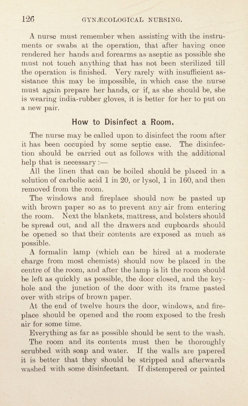 A nurse must remember when assisting with the instru¬ ments or swabs at the operation, that after having once rendered her hands and forearms as aseptic as possible she must not touch anything that has not been sterilized till the operation is finished. Very rarely with insufficient as¬ sistance this may be impossible, in which case the nurse must again prepare her hands, or if, as she should be, she is wearing india-rubber gloves, it is better for her to put on a new pair. How to Disinfect a Room, The nurse may be called upon to disinfect the room after it has heen occupied by some septic case. The disinfec¬ tion should be carried out as follows with the additional help that is necessary :— All the linen that can be boiled should be placed in a solution of carbolic acid 1 in 20, or lysol, 1 in 160, and then removed from the room. The windows and fireplace should now be pasted up with brown paper so as to prevent any air from entering the room. Next the blankets, mattress, and bolsters should be spread out, and all the drawers and cupboards should be opened so that their contents are exposed as much as possible. A formalin lamp (which can be hired at a moderate charge from most chemists) should now be placed in the centre of the room, and after the lamp is lit the room should be left as quickly as possible, the door closed, and the key¬ hole and the junction of the door with its frame pasted over with strips of brown paper. At the end of twelve hours the door, windows, and fire¬ place should be opened and the room exposed to the fresh air for some time. Everything as far as possible should be sent to the wash. The room and its contents must then be thoroughly scrubbed with soap and water. If the walls are papered it is better that they should be stripped and afterwards washed with some disinfectant. If distempered or painted