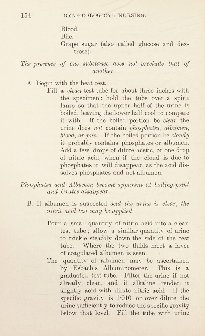 Blood. Bile. Grape sugar (also called glucose and dex¬ trose). The preseiice of 07te substmice does not 2i'f''eclude that of another. A. Begin with the heat test. Fill a cleaii test tube for about three inches with the specimen: hold the tube over a spirit lamp so that the upper half of the urine is boiled, leaving the lower half cool to compare it with. If the boiled portion be clear the urine does 7iot contain phosphates, albumen, blood, or pus. If the boiled portion be cloudy it probably contains phosphates or albumen. Add a few drops of dilute acetic, or one drop of nitric acid, when if the cloud is due to phosphates it will disappear, as the acid dis¬ solves phosphates and not albumen. Phosphates a7id Albimmi become ajiparefit at boiling-point aiicl Urates disappear. B. If albumen is suspected a7id the urine is clear, the nitric acid test may be applied. Pour a small quantity of nitric acid into a clean test tube; allow a similar quantity of urine to trickle steadily down the side of the test tube. Where the two fluids meet a layer of coagulated albumen is seen. The quantity of albumen may be ascertained by Esbach’s Albuminometer. This is a graduated test tube. Filter the urine if not already clear, and if alkaline render it slightly acid with dilute nitric acid. If the specific gravity is I *010 or over dilute the urine sufficiently to reduce the specific gravity below that level. Fill the tube with urine