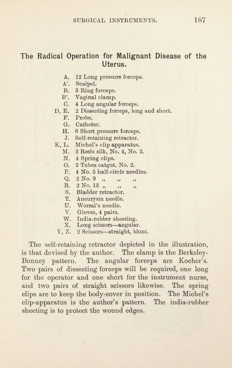 The Radical Operation for Malignant Disease of the Uterus. A. 12 Long pressure forceps. A'. Scalpel. B. 3 Ring forceps. B'. Vaginal clamp. C. 4 Long angular forceps. D, E. 2 Dissecting forceps, long and short. F. Probe. G. Catheter. H. 6 Short pressure forceps. J. Self-retaining retractor. K, L. Michel’s clip apparatus. M. 2 Reels silk. No. 4, No. 2. N. 4 Spring clips. 0. 2 Tubes catgut, No. 2. P. 4 No. 5 half-circle needles. Q. 2 No. 9 ,, ,, ,, R. 2 No. 13 „ „ „ s. Bladder retractor. T. Aneurysm needle. U. Worral’s needle. V. Gloves, 4 pairs. W. India-rubber sheeting. X. Long scissors—angular. Y, Z. 2 Scissors—straight, blunt. The self-retaining retractor depicted in the illustration, is that devised by the author. The clamp is the Berkeley- Bonney pattern. The angular forceps are Kocher’s. Two pairs of dissecting forceps will be required, one long for the operator and one short for the instrument nurse, and two pairs of straight scissors likewise. The spring clips are to keep the body-cover in position. The Michel’s clip-apparatus is the author’s pattern. The india-rubber sheeting is to protect the wound edges.