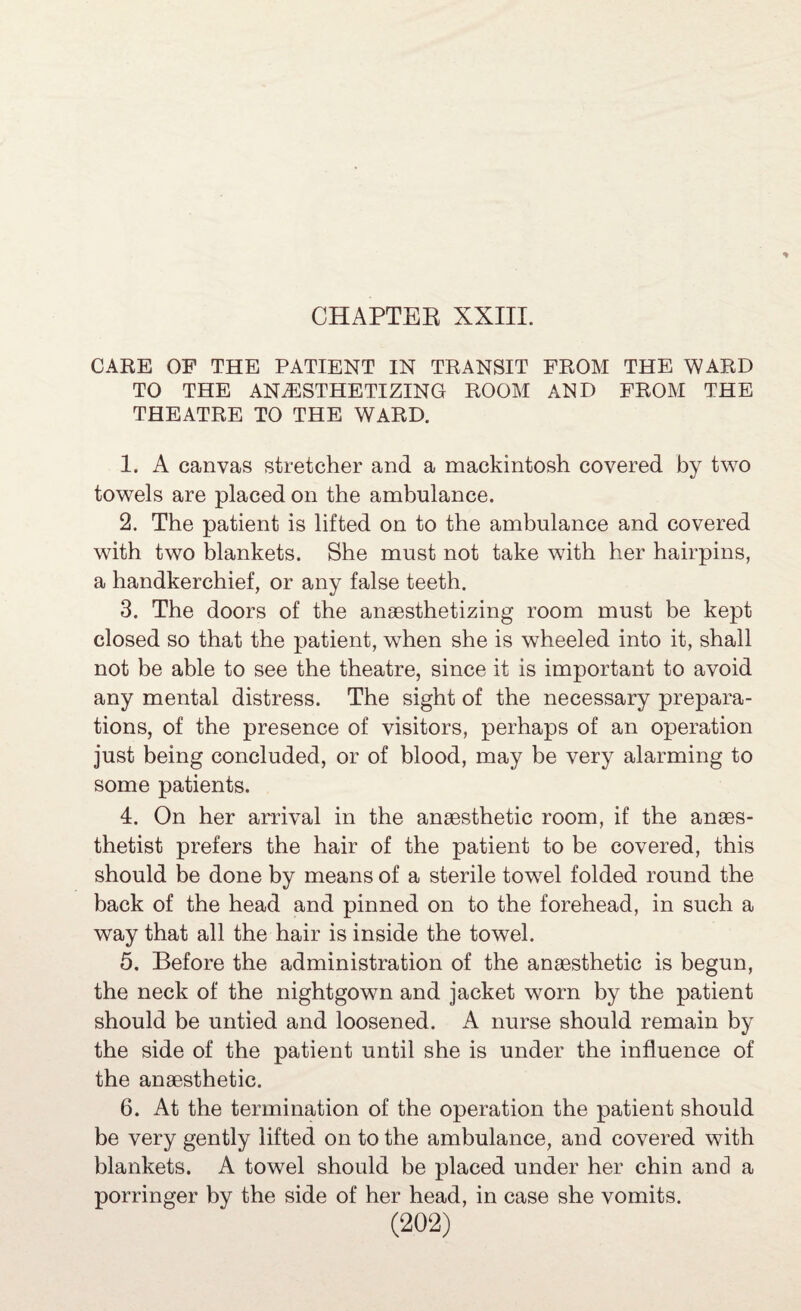 CARE OF THE PATIENT IN TRANSIT FROM THE WARD TO THE ANESTHETIZING ROOM AND FROM THE THEATRE TO THE WARD. 1. A canvas stretcher and a mackintosh covered by two towels are placed on the ambulance. 2. The patient is lifted on to the ambulance and covered with two blankets. She must not take with her hairpins, a handkerchief, or any false teeth. 3. The doors of the anaesthetizing room must be kept closed so that the patient, when she is wheeled into it, shall not be able to see the theatre, since it is important to avoid any mental distress. The sight of the necessary prepara¬ tions, of the presence of visitors, perhaps of an operation just being concluded, or of blood, may be very alarming to some patients. 4. On her arrival in the anaesthetic room, if the anaes¬ thetist prefers the hair of the patient to be covered, this should be done by means of a sterile towel folded round the back of the head and pinned on to the forehead, in such a way that all the hair is inside the towel. 5. Before the administration of the anaesthetic is begun, the neck of the nightgown and jacket worn by the patient should be untied and loosened. A nurse should remain by the side of the patient until she is under the influence of the anaesthetic. 6. At the termination of the operation the patient should be very gently lifted on to the ambulance, and covered with blankets. A towel should be placed under her chin and a porringer by the side of her head, in case she vomits.