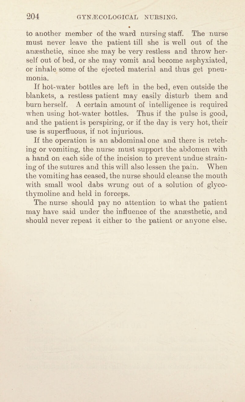 to another member of the ward nursing staff. The nurse must never leave the patient till she is well out of the anaesthetic, since she may be very restless and throw her¬ self out of bed, or she may vomit and become asphyxiated, or inhale some of the ejected material and thus get pneu¬ monia. If hot-water bottles are left in the bed, even outside the blankets, a restless patient may easily disturb them and burn herself. A certain amount of intelligence is required when using hot-water bottles. Thus if the pulse is good, and the patient is perspiring, or if the day is very hot, their use is superfluous, if not injurious. If the operation is an abdominal one and there is retch¬ ing or vomiting, the nurse must support the abdomen with a hand on each side of the incision to prevent undue strain¬ ing of the sutures and this will also lessen the pain. When the vomiting has ceased, the nurse should cleanse the mouth with small wool dabs wrung out of a solution of glyco- thymoline and held in forceps. The nurse should pay no attention to what the patient may have said under the influence of the anaesthetic, and should never repeat it either to the patient or anyone else.