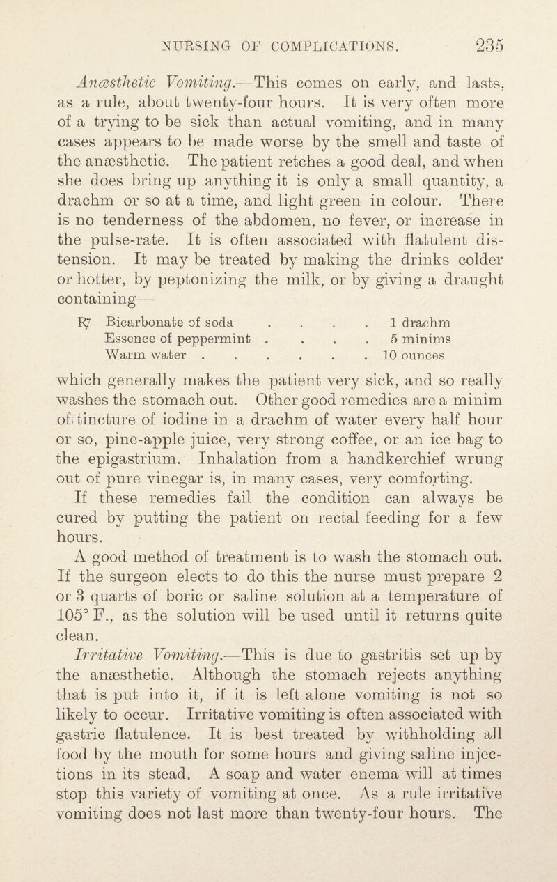 AncBsthetic Vomiting.—This comes on early, and lasts, as a rule, about twenty-four hours. It is very often more of a trying to be sick than actual vomiting, and in many cases appears to be made worse by the smell and taste of the anaesthetic. The patient retches a good deal, and when she does bring up anything it is only a small quantity, a drachm or so at a time, and light green in colour. There is no tenderness of the abdomen, no fever, or increase in the pulse-rate. It is often associated with flatulent dis¬ tension. It may be treated by making the drinks colder or hotter, by peptonizing the milk, or by giving a draught containing— R7 Bicarbonate of soda .... 1 drachm Essence of peppermint . ... 5 minims Warm water.10 ounces which generally makes the patient very sick, and so really washes the stomach out. Other good remedies are a minim of I tincture of iodine in a drachm of water every half hour or so, pine-apple juice, very strong coffee, or an ice bag to the epigastrium. Inhalation from a handkerchief wrung out of pure vinegar is, in many cases, very comforting. If these remedies fail the condition can always be cured by putting the patient on rectal feeding for a few hours. A good method of treatment is to wash the stomach out. If the surgeon elects to do this the nurse must prepare 2 or 3 quarts of boric or saline solution at a temperature of 105° F., as the solution will be used until it returns quite clean. Irritative Vomiting.—This is due to gastritis set up by the anaesthetic. Although the stomach rejects anything that is put into it, if it is left alone vomiting is not so likely to occur. Irritative vomiting is often associated with gastric flatulence. It is best treated by withholding all food by the mouth for some hours and giving saline injec¬ tions in its stead. A soap and water enema will at times stop this variety of vomiting at once. As a rule irritative vomiting does not last more than twenty-four hours. The