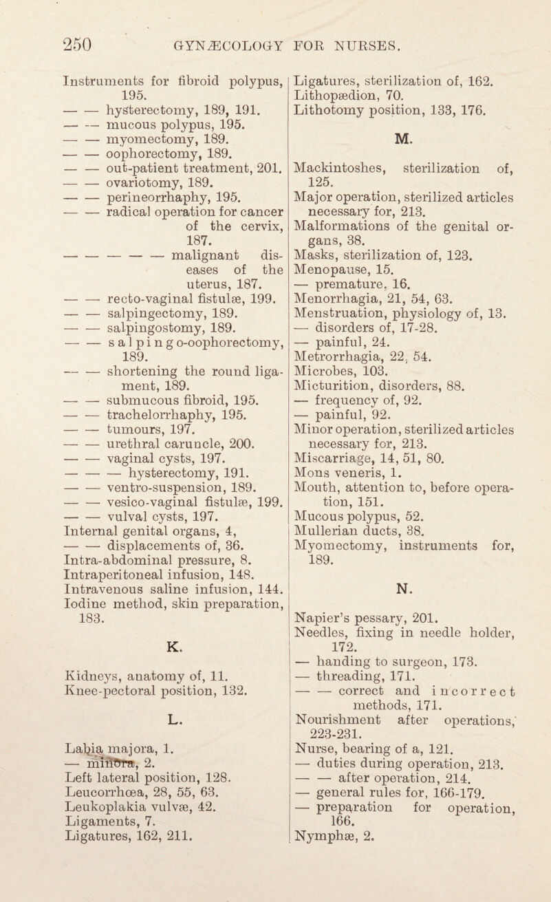 Instruments for fibroid polypus, 195. -hysterectomy, 189, 191. -mucous polypus, 195. -myomectomy, 189. -oophorectomy, 189. -out-patient treatment, 201. -ovariotomy, 189. -perineorrhaphy, 195. -radical operation for cancer of the cervix, 187. --malignant dis¬ eases of the uterus, 187. -- recto-vaginal fistulee, 199. -salpingectomy, 189. -salpingostomy, 189. —■ — salping o-oophorectomy, 189. -shortening the round liga¬ ment, 189. -submucous fibroid, 195. -trachelorrhaphy, 195. -tumours, 197. -urethral caruncle, 200. -vaginal cysts, 197. -hysterectomy, 191. -ventro-suspension, 189. -vesico-vaginal fistulse, 199. -vulval cysts, 197. Internal genital organs, 4, -displacements of, 36. Intra-abdominal pressure, 8. Intraperitoneal infusion, 148. Intravenous saline infusion, 144. Iodine method, skin preparation, 183. K. Kidneys, anatomy of, 11. Knee-pectoral position, 132. L. Lal^ia majora, 1. — 2. Left lateral position, 128. Leucorrhcea, 28, 55, 63. Leukoplakia vulvee, 42. Ligaments, 7. Ligatures, 162, 211. Ligatures, sterilization of, 162. Lithopgedion, 70. Lithotomy position, 133, 176. M. Mackintoshes, sterilization of, 125. Major operation, sterilized articles necessary for, 213. Malformations of the genital or¬ gans, 38. Masks, sterilization of, 123. Menopause, 15. — premature. 16. Menorrhagia, 21, 54, 63, Menstruation, physiology of, 13, — disorders of, 17-28. — painful, 24. Metrorrhagia, 22, 64. Microbes, 103, Micturition, disorders, 88. — frequency of, 92. — painful, 92. Minor operation, sterilized articles necessary for, 213. Miscarriage, 14, 51, 80. Mons veneris, 1. Mouth, attention to, before opera¬ tion, 151. Mucous polypus, 52. Mullerian ducts, 38. Myomectomy, instruments for, 189. N. Napier’s pessary, 201. 1 Needles, fixing in needle holder, 172. — handing to surgeon, 173. — threading, 171. -correct and incorrect methods, 171. j Nourishment after operations,' I 223-231. Nurse, bearing of a, 121. — duties during operation, 213. -after operation, 214. — general rules for, 166-179. — prepE^ration for operation, 166. Nymphse, 2.