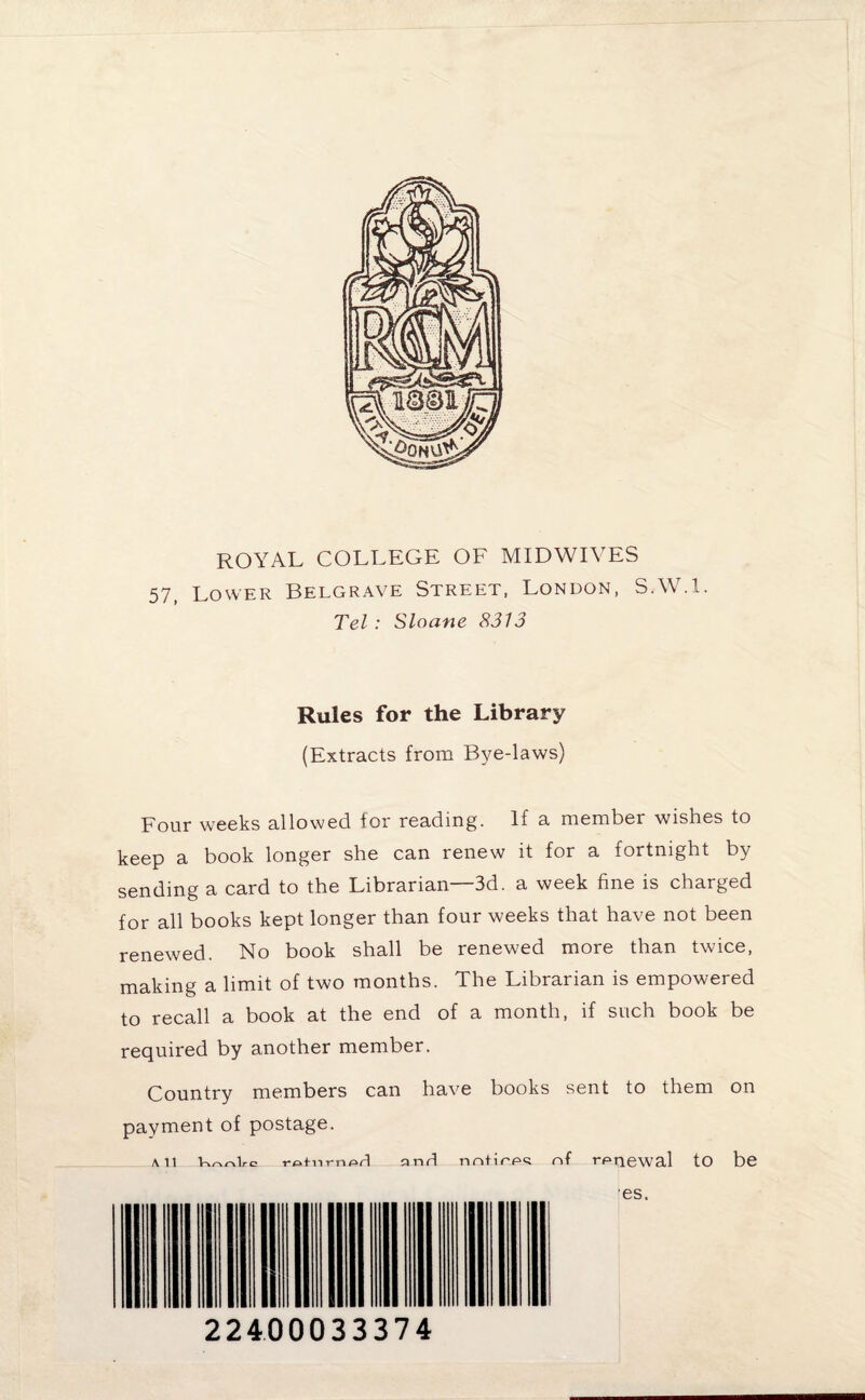 ROYAL COLLEGE OF MIDWIVES 57, Lower Belgrave Street, London, S.W.l. Tel : Sloane 8313 Rules for the Library (Extracts from Bye-laws) Four weeks allowed for reading. If a member wishes to keep a book longer she can renew it for a fortnight by sending a card to the Librarian—3d. a week fine is charged for all books kept longer than four weeks that have not been renewed. No book shall be renewed more than twice, making a limit of two months. The Librarian is empowered to recall a book at the end of a month, if such book be required by another member. Country members can have books sent to them on payment of postage. All retnrnprl anrl rmtirpc; of renewal tO be ■es. 22400033374