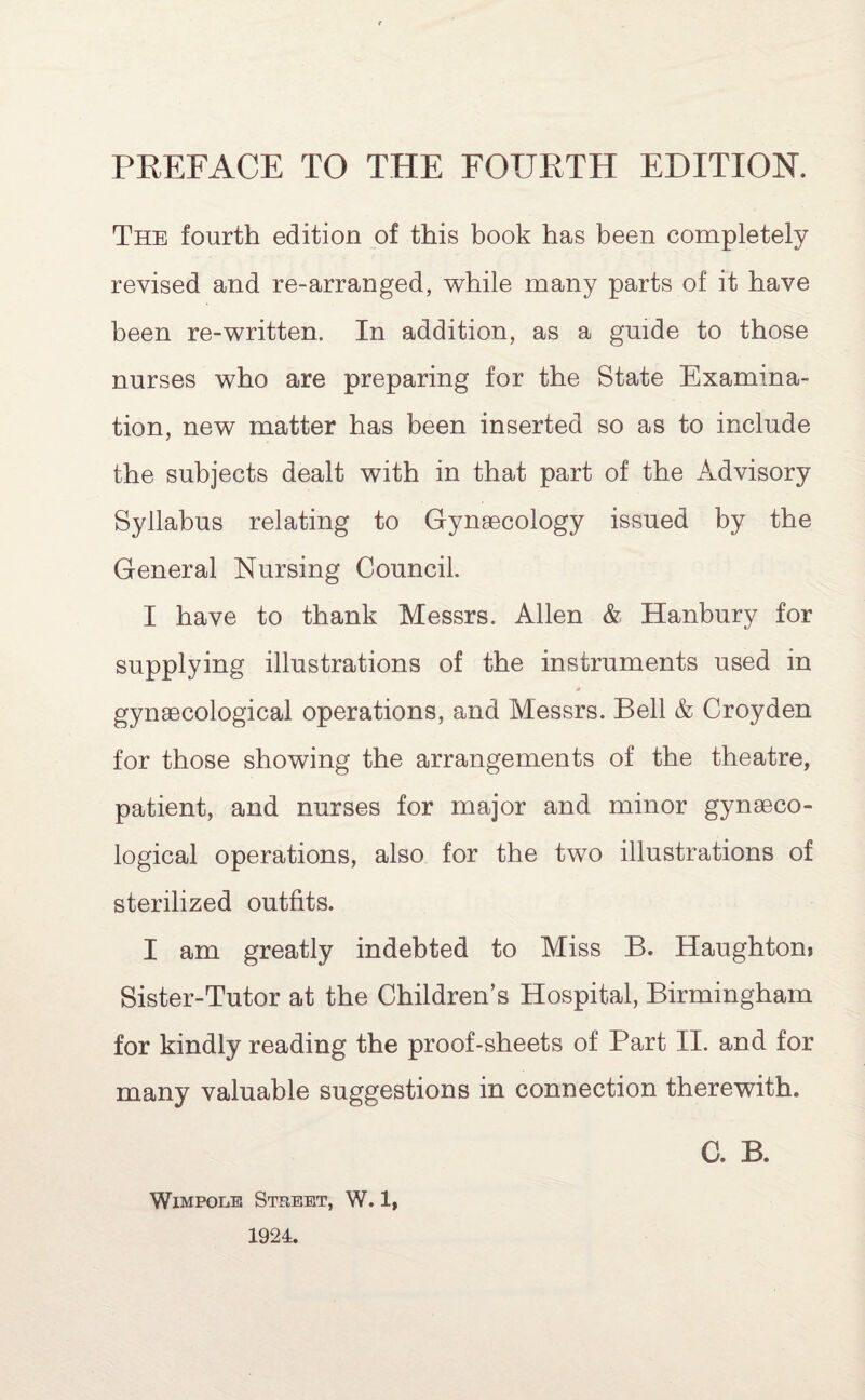 The fourth edition of this book has been completely revised and re-arranged, while many parts of it have been re-written. In addition, as a guide to those nurses who are preparing for the State Examina¬ tion, new matter has been inserted so as to include the subjects dealt with in that part of the Advisory Syllabus relating to Gynaecology issued by the General Nursing Council. I have to thank Messrs. Allen & Hanbury for supplying illustrations of the instruments used in gynaecological operations, and Messrs. Bell & Croyden for those showing the arrangements of the theatre, patient, and nurses for major and minor gynaeco¬ logical operations, also for the two illustrations of sterilized outfits. X am greatly indebted to Miss B. Haughtom Sister-Tutor at the Children’s Hospital, Birmingham for kindly reading the proof-sheets of Part II. and for many valuable suggestions in connection therewith. C. B. Wimpole Street, W. 1, 1924.