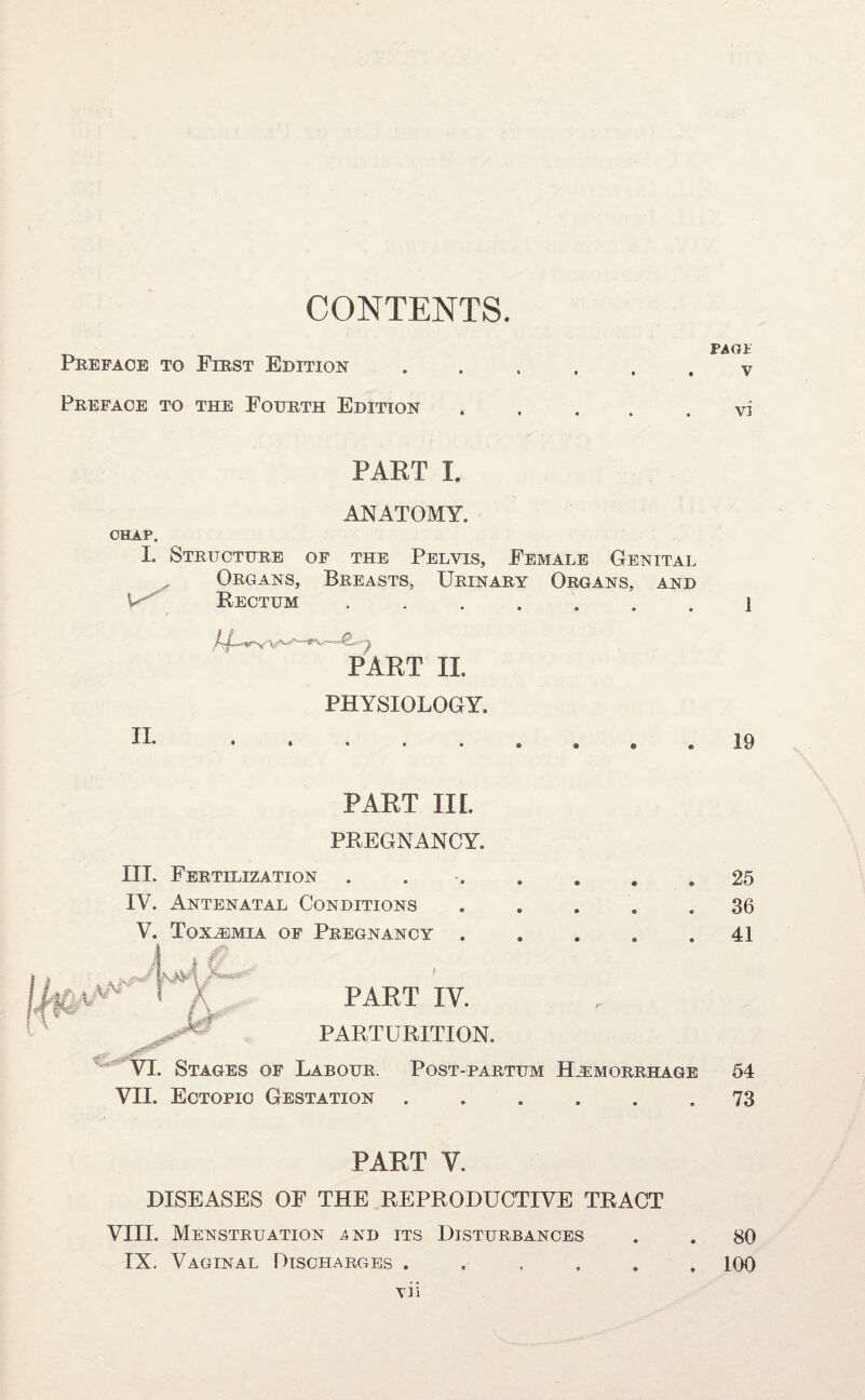 CONTENTS. Preface to First Edition Preface to the Fourth Edition PART I. ANATOMY. CHAP, I- Structure of the Pelvis, Female Genital Organs, Breasts, Urinary Organs, and V Rectum ....... PART II. PHYSIOLOGY, II. ....... \h PART IIL PREGNANCY. III. Fertilization IV. Antenatal Conditions V. Toxaemia of Pregnancy jf PART IV. PARTURITION. VI. Stages of Labour. Post-partum Haemorrhage VII. Ectopic Gestation ...... PART V. DISEASES OF THE REPRODUCTIVE TRACT VIII. Menstruation a nd its Disturbances IX. Vaginal Discharges vii PACK V vi 1 19 25 36 41 54 73 80 100