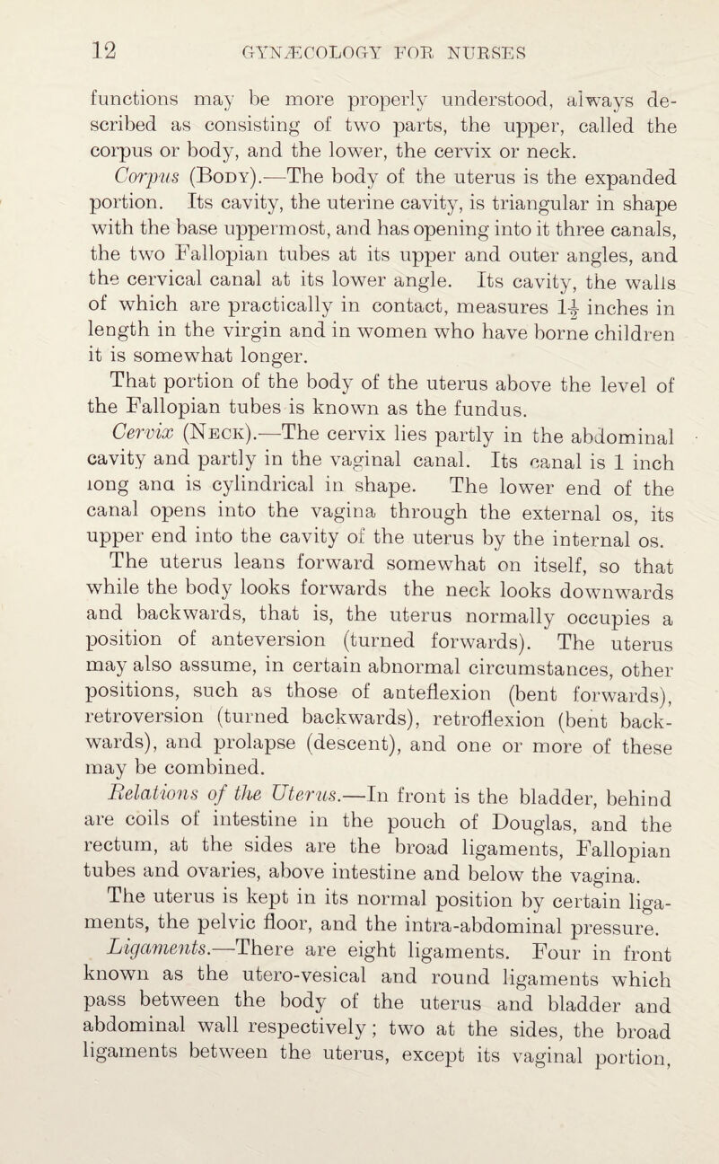 functions may be more properly understood, always de¬ scribed as consisting of two parts, the upper, called the corpus or body, and the lower, the cervix or neck. Corpus (Body).—The body of the uterus is the expanded portion. Its cavity, the uterine cavity, is triangular in shape with the base uppermost, and has opening into it three canals, the two Fallopian tubes at its upper and outer angles, and the cervical canal at its lower angle. Its cavity, the wails of which are practically in contact, measures 1-J inches in length in the virgin and in women who have borne children it is somewhat longer. That portion of the body of the uterus above the level of the Fallopian tubes is known as the fundus. Cervix (Neck).—-The cervix lies partly in the abdominal cavity and partly in the vaginal canal. Its canal is 1 inch long ana is cylindrical in shape. The lower end of the canal opens into the vagina through the external os, its upper end into the cavity of the uterus by the internal os. The uterus leans forward somewhat on itself, so that while the body looks forwards the neck looks downwards and backwards, that is, the uterus normally occupies a position of anteversion (turned forwards). The uterus may also assume, in certain abnormal circumstances, other positions, such as those of anteflexion (bent forwards), retroversion (turned backwards), retroflexion (bent back¬ wards), and prolapse (descent), and one or more of these may be combined. Relations of the Uterus.—In front is the bladder, behind are coils of intestine in the pouch of Douglas, and the rectum, at the sides are the broad ligaments, Fallopian tubes and ovaries, above intestine and below the vagina. The uterus is kept in its normal position by certain liga¬ ments, the pelvic floor, and the intra-abdominal pressure. Ligaments.—There are eight ligaments. Four in front known as the utero-vesical and round ligaments which pass between the body of the uterus and bladder and abdominal wall respectively; two at the sides, the broad ligaments between the uterus, except its vaginal portion,