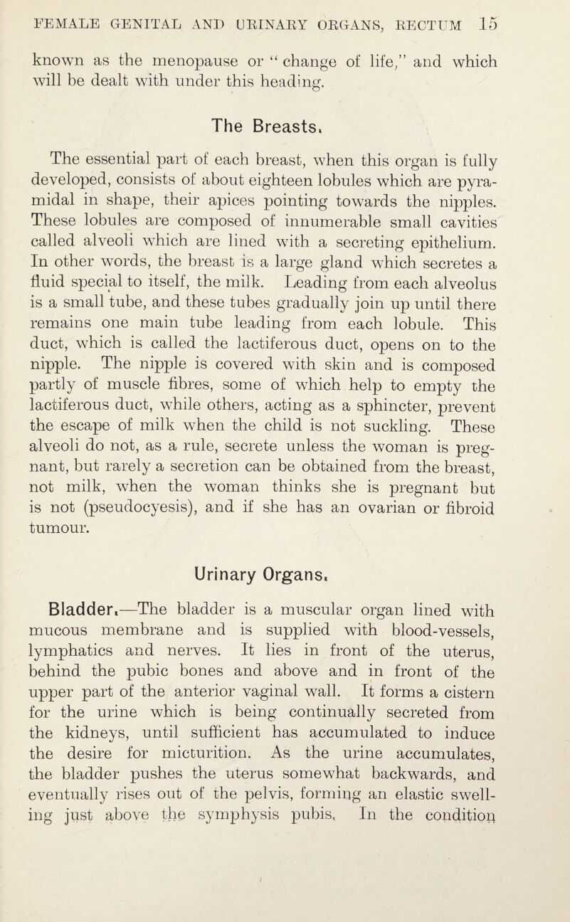 known as the menopause or “ change of life,” and which will be dealt with under this heading. The Breasts. The essential part of each breast, when this organ is fully developed, consists of about eighteen lobules which are pyra¬ midal in shape, their apices pointing towards the nipples. These lobules are composed of innumerable small cavities called alveoli which are lined with a secreting epithelium. In other words, the breast is a large gland which secretes a fluid special to itself, the milk. Leading from each alveolus is a small tube, and these tubes gradually join up until there remains one main tube leading from each lobule. This duct, which is called the lactiferous duct, opens on to the nipple. The nipple is covered with skin and is composed partly of muscle fibres, some of which help to empty the lactiferous duct, while others, acting as a sphincter, prevent the escape of milk when the child is not suckling. These alveoli do not, as a rule, secrete unless the woman is preg¬ nant, but rarely a secretion can be obtained from the breast, not milk, when the woman thinks she is pregnant but is not (pseudocyesis), and if she has an ovarian or fibroid tumour. Urinary Organs. Bladder,—The bladder is a muscular organ lined with mucous membrane and is supplied with blood-vessels, lymphatics and nerves. It lies in front of the uterus, behind the pubic bones and above and in front of the upper part of the anterior vaginal wall. It forms a cistern for the urine which is being continually secreted from the kidneys, until sufficient has accumulated to induce the desire for micturition. As the urine accumulates, the bladder pushes the uterus somewhat backwards, and eventually rises out of the pelvis, forming an elastic swell¬ ing just above the symphysis pubis, In the condition