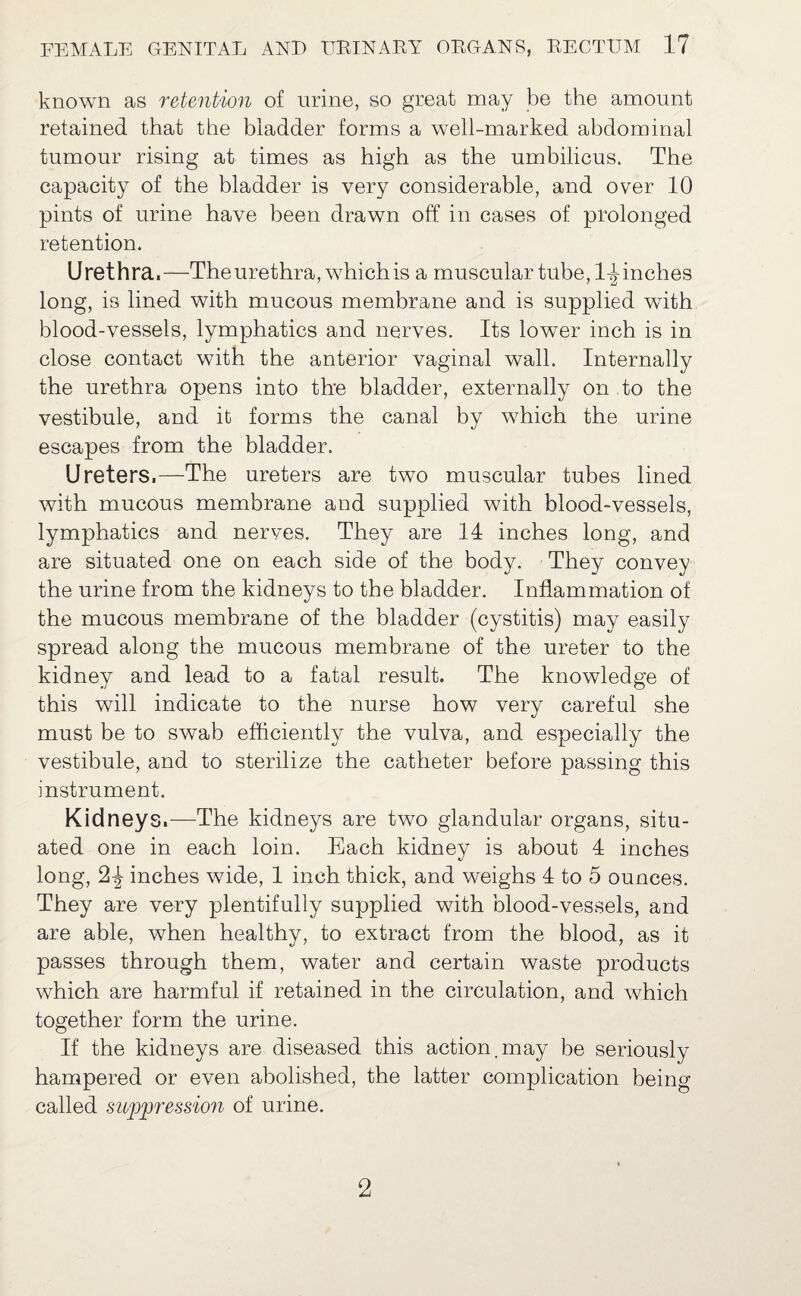 known as retention of urine, so great may be the amount retained that the bladder forms a well-marked abdominal tumour rising at times as high as the umbilicus. The capacity of the bladder is very considerable, and over 10 pints of urine have been drawn off in cases of prolonged retention. Urethra,—The urethra, which is a muscular tube, 1-J inches long, is lined with mucous membrane and is supplied with blood-vessels, lymphatics and nerves. Its lower inch is in close contact with the anterior vaginal wall. Internally the urethra opens into the bladder, externally on to the vestibule, and it forms the canal by which the urine escapes from the bladder. Ureters,—The ureters are two muscular tubes lined with mucous membrane and supplied with blood-vessels, lymphatics and nerves. They are 14 inches long, and are situated one on each side of the body. They convey the urine from the kidneys to the bladder. Inflammation of the mucous membrane of the bladder (cystitis) may easily spread along the mucous membrane of the ureter to the kidney and lead to a fatal result. The knowledge of this will indicate to the nurse how very careful she must be to swab efficiently the vulva, and especially the vestibule, and to sterilize the catheter before passing this instrument. Kidneys.—The kidneys are two glandular organs, situ¬ ated one in each loin. Each kidney is about 4 inches long, 2-J- inches wide, 1 inch thick, and weighs 4 to 5 ounces. They are very plentifully supplied with blood-vessels, and are able, when healthy, to extract from the blood, as it passes through them, water and certain waste products which are harmful if retained in the circulation, and which together form the urine. If the kidneys are diseased this action.may be seriously hampered or even abolished, the latter complication being called suppression of urine. 2