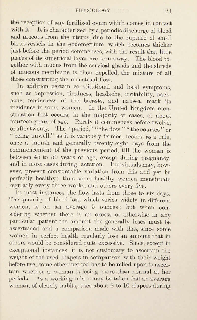the reception of any fertilized ovum which comes in contact with it. It is characterized by a periodic discharge of blood and mucous from the uterus, due to the rupture of small blood-vessels in the endometrium which becomes thicker just before the period commences, with the result that little pieces of its superficial layer are torn away. The blood to¬ gether with mucus from the cervical glands and the shreds of mucous membrane is then expelled, the mixture of all three constituting the menstrual flow. In addition certain constitutional and local symptoms, such as depression, tiredness, headache, irritability, back¬ ache, tenderness of the breasts, and nausea, mark its incidence in some women. In the United Kingdom men¬ struation first occurs, in the majority of cases, at about fourteen years of age. Barely it commences before twelve, or after twenty. The “ period,” “ the flow,” “ the courses ” or “being unwell,” as it is variously termed, recurs, as a rule, once a month and generally twenty-eight days from the commencement of the previous period, till the woman is between 45 to 50 years of age, except during pregnancy, and in most cases during lactation. Individuals may, how¬ ever, present considerable variation from this and yet be perfectly healthy; thus some healthy women menstruate regularly every three weeks, and others every five. In most instances the flow lasts from three to six days. The quantity of blood lost, which varies widely in different women, is on an average 5 ounces; but when con¬ sidering whether there is an excess; or otherwise in any particular patient the amount she generally loses must be ascertained and a comparison made with that, since some women in perfect health regularly lose an amount that in others would be considered quite excessive. Since, except in exceptional instances, it is not customary to ascertain the weight of the used diapers in comparison with their weight before use, some other method has to be relied upon to ascer¬ tain whether a woman is losing more than normal at her periods. As a working rule it may be taken that an average woman, of cleanly habits, uses about 8 to 10 diapers during