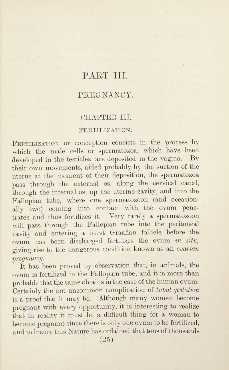 PREGNANCY. CHAPTER III. FERTILIZATION. Fertilization or conception consists in the process by which the male cells or spermatozoa, which have been developed in the testicles, are deposited in the vagina. By their own movements, aided probably by the suction of the uterus at the moment of their deposition, the spermatozoa pass through the external os, along the cervical canal, through the internal os, up the uterine cavity, and into the Fallopian tube, where one spermatozoon (and occasion¬ ally two) coming into contact with the ovum pene¬ trates and thus fertilizes it. Very rarely a spermatozoon will pass through the Fallopian tube into the peritoneal cavity and entering a burst Graafian follicle before the ovum has been discharged fertilizes the ovum in situ, giving rise to the dangerous condition known as an ovarian \pregnancy. It has been proved by observation that, in animals, the ovum is fertilized in the Fallopian tube, and it is more than probable that the same obtains in the case of the human ovum. Certainly the not uncommon complication of tubal gestation is a proof that it may be. Although many women become pregnant with every opportunity, it is interesting to realize that in reality it must be a difficult thing for a woman to become pregnant since there is only one ovum to be fertilized, and to insure this Nature has ordained that tens of thousands