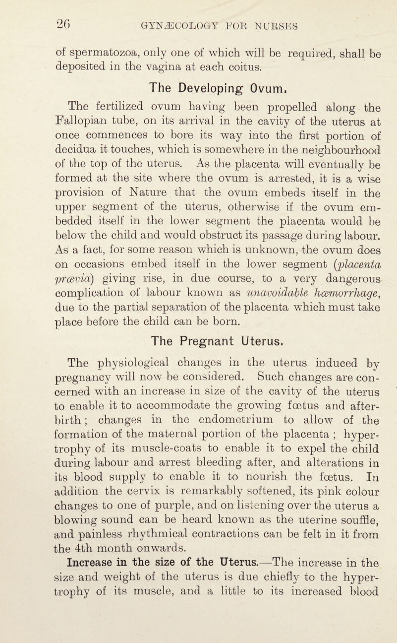 of spermatozoa, only one of which will be required, shall be deposited in the vagina at each coitus. The Developing Ovum. The fertilized ovum having been propelled along the Fallopian tube, on its arrival in the cavity of the uterus at once commences to bore its way into the first portion of decidua it touches, which is somewhere in the neighbourhood of the top of the uterus. As the placenta will eventually be formed at the site where the ovum is arrested, it is a wise provision of Nature that the ovum embeds itself in the upper segment of the uterus, otherwise if the ovum em¬ bedded itself in the lower segment the placenta would be below the child and would obstruct its passage during labour. As a fact, for some reason which is unknown, the ovum does on occasions embed itself in the lower segment (placenta prcevia) giving rise, in due course, to a very dangerous complication of labour known as unavoidable hcemorrhage, due to the partial separation of the placenta which must take place before the child can be born. The Pregnant Uterus. The physiological changes in the uterus induced by pregnancy will now be considered. Such changes are con¬ cerned with an increase in size of the cavity of the uterus to enable it to accommodate the growing foetus and after¬ birth ; changes in the endometrium to allow of the formation of the maternal portion of the placenta ; hyper¬ trophy of its muscle-coats to enable it to expel the child during labour and arrest bleeding after, and alterations in its blood supply to enable it to nourish the foetus. In addition the cervix is remarkably softened, its pink colour changes to one of purple, and on listening over the uterus a blowing sound can be heard known as the uterine souffle, and painless rhythmical contractions can be felt in it from the 4th month onwards. Increase in the size of the Uterus.—The increase in the size and weight of the uterus is due chiefly to the hyper¬ trophy of its muscle, and a little to its increased blood