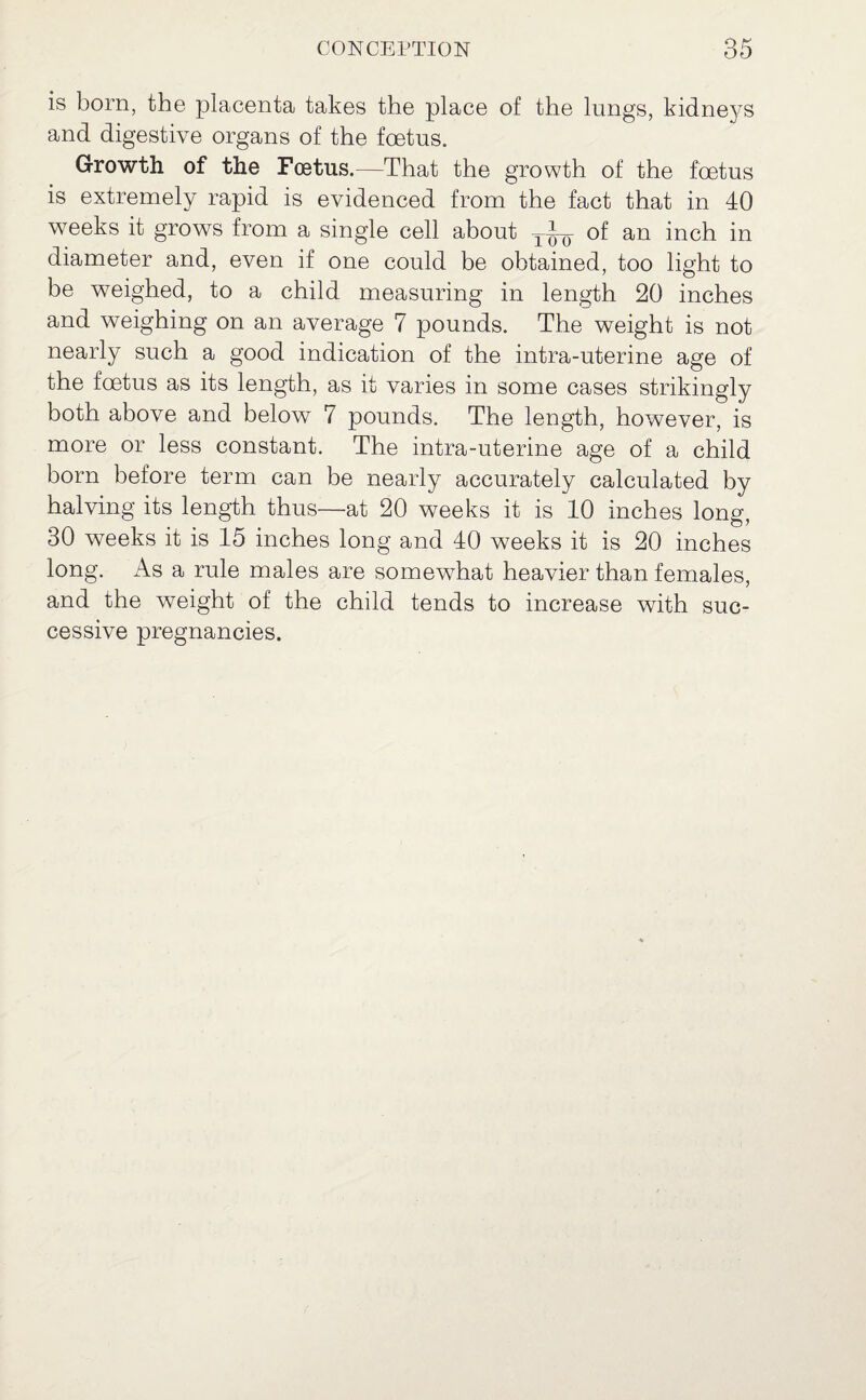 is born, the placenta takes the place of the lungs, kidneys and digestive organs of the foetus. Growth of the Fcetus.—That the growth of the foetus is extremely rapid is evidenced from the fact that in 40 weeks it grows from a single cell about of an inch in diameter and, even if one could be obtained, too light to be weighed, to a child measuring in length 20 inches and weighing on an average 7 pounds. The weight is not nearly such a good indication of the intra-uterine age of the foetus as its length, as it varies in some cases strikingly both above and below 7 pounds. The length, however, is more or less constant. The intra-uterine age of a child born before term can be nearly accurately calculated by halving its length thus—at 20 weeks it is 10 inches long, 30 weeks it is 15 inches long and 40 weeks it is 20 inches long. As a rule males are somewhat heavier than females, and the weight of the child tends to increase with suc¬ cessive pregnancies.