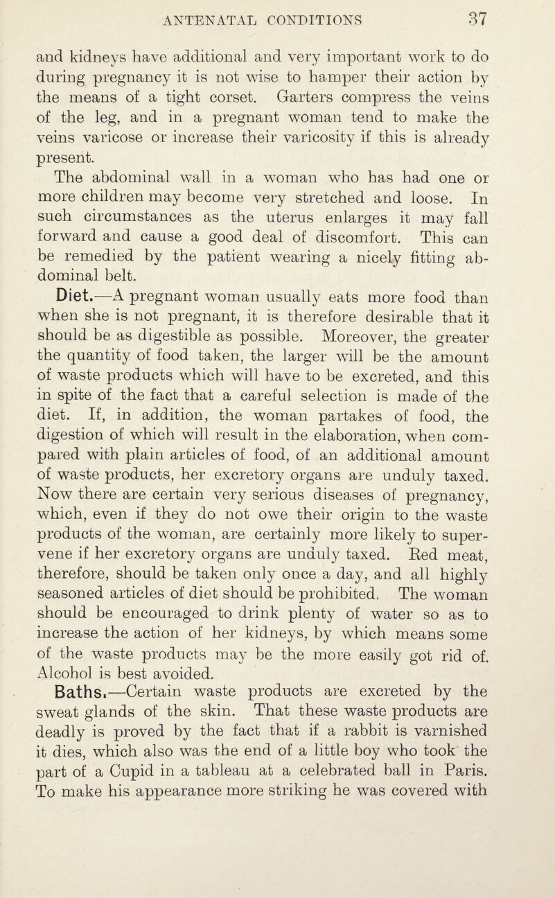 and kidneys have additional and very important work to do during pregnancy it is not wise to hamper their action by the means of a tight corset. Garters compress the veins of the leg, and in a pregnant woman tend to make the veins varicose or increase their varicosity if this is already present. The abdominal wall in a woman who has had one or more children may become very stretched and loose. In such circumstances as the uterus enlarges it may fall forward and cause a good deal of discomfort. This can be remedied by the patient wearing a nicely fitting ab¬ dominal belt. Diet.—A pregnant woman usually eats more food than when she is not pregnant, it is therefore desirable that it should be as digestible as possible. Moreover, the greater the quantity of food taken, the larger will be the amount of waste products which will have to be excreted, and this in spite of the fact that a careful selection is made of the diet. If, in addition, the woman partakes of food, the digestion of which will result in the elaboration, when com¬ pared with plain articles of food, of an additional amount of waste products, her excretory organs are unduly taxed. Now there are certain very serious diseases of pregnancy, which, even if they do not owe their origin to the waste products of the woman, are certainly more likely to super¬ vene if her excretory organs are unduly taxed. Eed meat, therefore, should be taken only once a day, and all highly seasoned articles of diet should be prohibited. The woman should be encouraged to drink plenty of water so as to increase the action of her kidneys, by which means some of the waste products may be the more easily got rid of. Alcohol is best avoided. Baths.—Certain waste products are excreted by the sweat glands of the skin. That these waste products are deadly is proved by the fact that if a rabbit is varnished it dies, which also was the end of a little boy who took the part of a Cupid in a tableau at a celebrated ball in Paris. To make his appearance more striking he was covered with