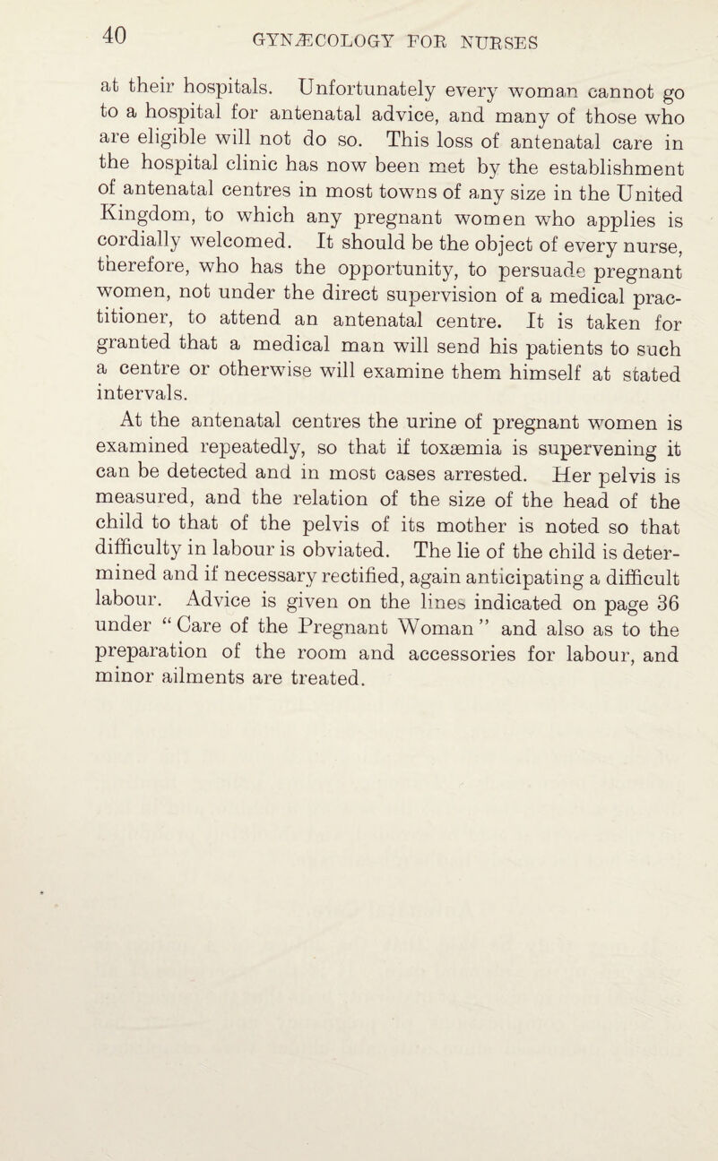 at their hospitals. Unfortunately every woman cannot go to a hospital for antenatal advice, and many of those who are eligible will not do so. This loss of antenatal care in the hospital clinic has now been met by the establishment of antenatal centres in most towns of any size in the United Kingdom, to which any pregnant women who applies is cordially welcomed. It should be the object of every nurse, therefore, who has the opportunity, to persuade pregnant women, not under the direct supervision of a medical prac¬ titioner, to attend an antenatal centre. It is taken for granted that a medical man will send his patients to such a centre or otherwise will examine them himself at stated intervals. At the antenatal centres the urine of pregnant women is examined repeatedly, so that if toxaemia is supervening it can be detected and in most cases arrested. Her pelvis is measured, and the relation of the size of the head of the child to that of the pelvis of its mother is noted so that difficulty in labour is obviated. The lie of the child is deter¬ mined and if necessary rectified, again anticipating a difficult labour. Advice is given on the lines indicated on page 36 under “ Care of the Pregnant Woman ” and also as to the preparation of the room and accessories for labour, and minor ailments are treated.