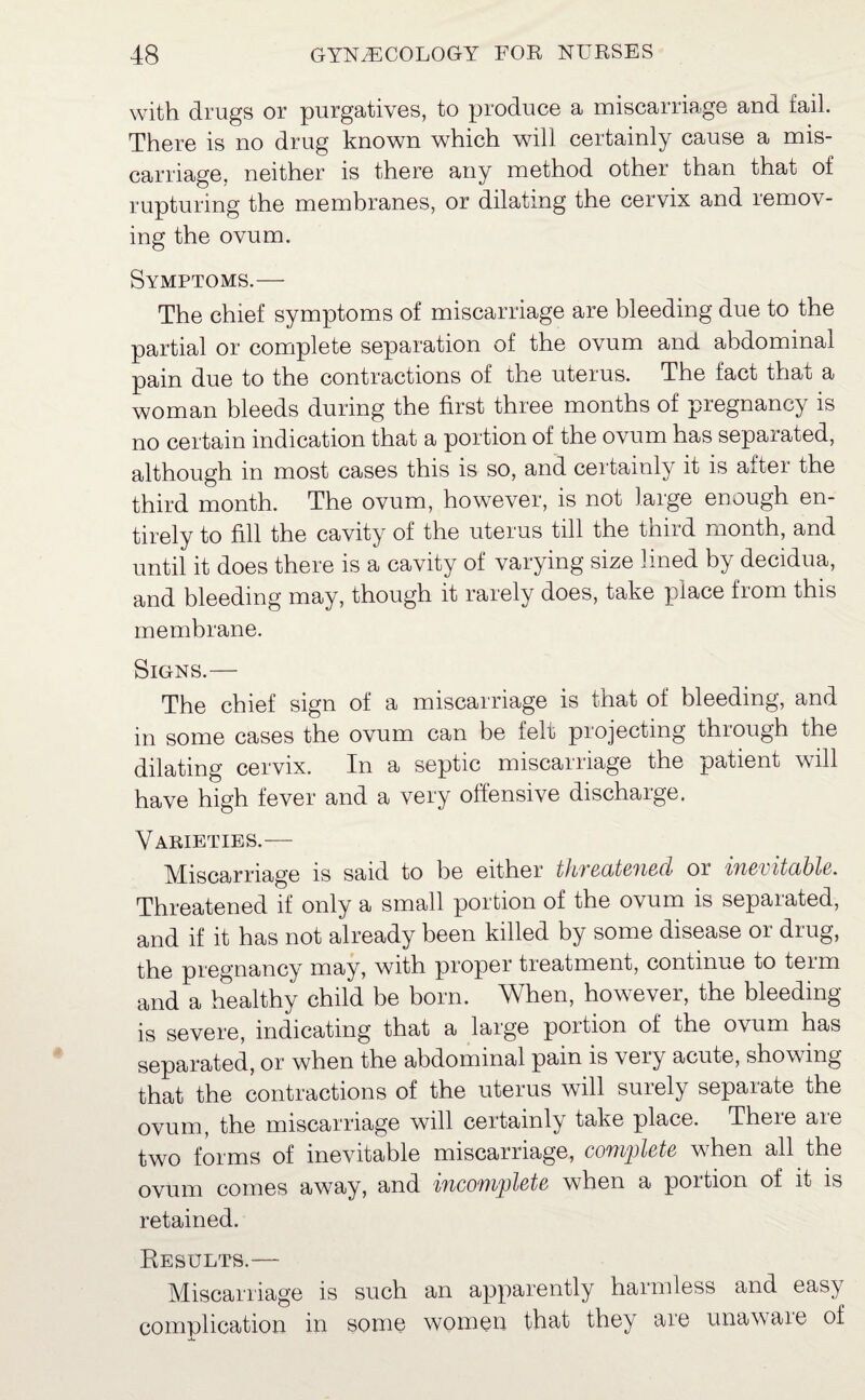 with drugs or purgatives, to produce a miscarriage and fail. There is no drug known which will certainly cause a mis¬ carriage. neither is there any method other than that of rupturing the membranes, or dilating the cervix and remov¬ ing the ovum. Symptoms.— The chief symptoms of miscarriage are bleeding due to the partial or complete separation of the ovum and abdominal pain due to the contractions of the uterus. The fact that a woman bleeds during the first three months of pregnancy is no certain indication that a portion of the ovum has separated, although in most cases this is so, and certainly it is after the third month. The ovum, however, is not large enough en¬ tirely to fill the cavity of the uterus till the third month, and until it does there is a cavity of varying size lined by decidua, and bleeding may, though it rarely does, take place from this membrane. Signs.— The chief sign of a miscarriage is that of bleeding, and in some cases the ovum can be felt projecting through the dilating cervix. In a septic miscarriage the patient will have high fever and a very offensive discharge. Varieties.— Miscarriage is said to he either tliTecitefiecl or inevitable. Threatened if only a small portion of the ovum is separated, and if it has not already been killed by some disease or drug, the pregnancy may, with proper treatment, continue to teim and a healthy child be born. When, however, the bleeding is severe, indicating that a large portion of the ovum has separated, or when the abdominal pain is very acute, showing that the contractions of the uterus will surely separate the ovum, the miscarriage will certainly take place. There are two forms of inevitable miscarriage, complete when all the ovum comes away, and 'incomplete when a poition of it is retained. Results.— Miscarriage is such an apparently harmless and easy complication in some women that they are unawaie of