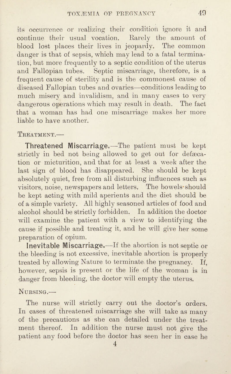 its occurrence or realizing their condition ignore it and continue their usual vocation. Barely the amount of blood lost places their lives in jeopardy. The common danger is that of sepsis, which may lead to a fatal termina¬ tion, but more frequently to a septic condition of the uterus and Fallopian tubes. Septic miscarriage, therefore, is a frequent cause of sterility and is the commonest cause of diseased Fallopian tubes and ovaries—-conditions leading to much misery and invalidism, and in many cases to very dangerous operations which may result in death. The fact that a woman has had one miscarriage makes her more liable to have another. Treatment.— Threatened Miscarriage.—The patient must be kept strictly in bed not being allowed to get out for defseca- tion or micturition, and that for at least a week after the last sign of blood has disappeared. She should be kept absolutely quiet, free from all disturbing influences such as visitors, noise, newspapers and letters. The bowels* should be kept acting with mild aperients and the diet should be of a simple variety. All highly seasoned articles of food and alcohol should be strictly forbidden. In addition the doctor will examine the patient with a view to identifying the cause if possible and treating it, and he will give her some preparation of opium. Inevitable Miscarriage.—If the abortion is not septic or the bleeding is not excessive, inevitable abortion is properly treated by allowing Nature to terminate, the pregnancy. If, however, sepsis is present or the life of the woman is in danger from bleeding, the doctor will empty the uterus. Nursing.—■ The nurse will strictly carry out the doctor’s orders. In cases of threatened miscarriage she will take as many of the precautions as she can detailed under the treat¬ ment thereof. In addition the nurse must not give the patient any food before the doctor has seen her in case he 4