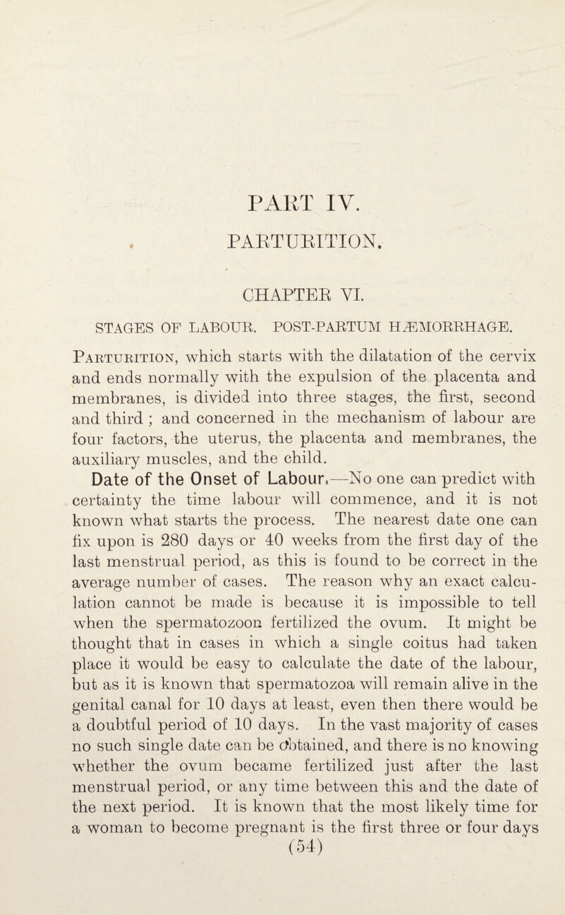 PARTURITION. CHAPTER VI. STAGES OF LABOUR. POST-PARTUM HAEMORRHAGE. Parturition, which starts with the dilatation of the cervix and ends normally with the expulsion of the placenta and membranes, is divided into three stages, the first, second and third ; and concerned in the mechanism of labour are four factors, the uterus, the placenta and membranes, the auxiliary muscles, and the child. Date of the Onset of Labour,—No one can predict with certainty the time labour will commence, and it is not known what starts the process. The nearest date one can fix upon is 280 days or 40 weeks from the first day of the last menstrual period, as this is found to be correct in the average number of cases. The reason why an exact calcu¬ lation cannot be made is because it is impossible to tell when the spermatozoon fertilized the ovum. It might be thought that in cases in which a single coitus had taken place it would be easy to calculate the date of the labour, but as it is known that spermatozoa will remain alive in the genital canal for 10 days at least, even then there would be a doubtful period of 10 days. In the vast majority of cases no such single date can be obtained, and there is no knowing whether the ovum became fertilized just after the last menstrual period, or any time between this and the date of the next period. It is known that the most likely time for a woman to become pregnant is the first three or four days