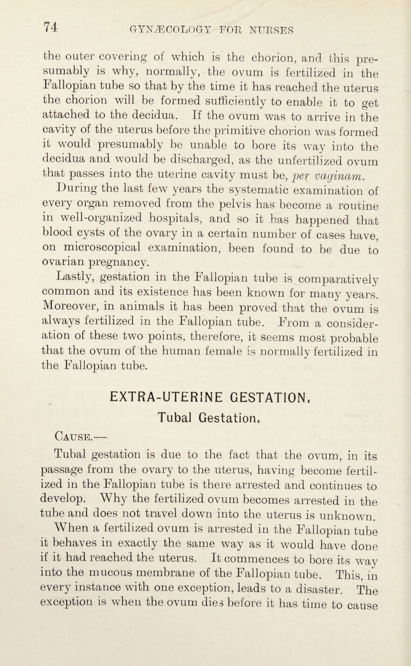 the outer covering of which is the chorion, and this pre¬ sumably is why, normally, the ovum is fertilized in the Fallopian tube so that by the time it has reached the uterus the chorion will be formed sufficiently to enable it to get attached to the decidua. If the ovum was to arrive in the cavity of the uterus before the primitive chorion was formed it would presumably be unable to bore its way into the decidua and would be discharged, as the unfertilized ovum that passes into the uterine cavity must be, per vaginam. During the last few years the systematic examination of every organ removed from the pelvis has become a routine in well-organized hospitals, and so it has happened that blood cysts of the ovary in a certain number of cases have, on microscopical examination, been found to be due to ovarian pregnancy. Lastly, gestation in the 4 allopian tube is comparatively common and its existence has been known for many years. Moreover, in animals it has been proved that the ovum is always fertilized in the Fallopian tube. From a consider¬ ation of these two points, therefore, it seems most probable that the ovum of the human female is normally fertilized in the Fallopian tube. EXTRA-UTERINE GESTATION, Tubal Gestation, Cause.— Tubal gestation is due to the fact that the ovum, in its passage from the ovary to the uterus, having become fertil¬ ized in the Fallopian tube is there arrested and continues to develop. Why the fertilized ovum becomes arrested in the tube and does not travel down into the uterus is unknown. When a fertilized ovum is arrested in the Fallopian tube it behaves in exactly the same way as it would have done if it had reached the uterus. It commences to bore its way into the mucous membrane of the Fallopian tube. This, in every instance with one exception, leads to a disaster. The exception is when the ovum dies before it has time to cause