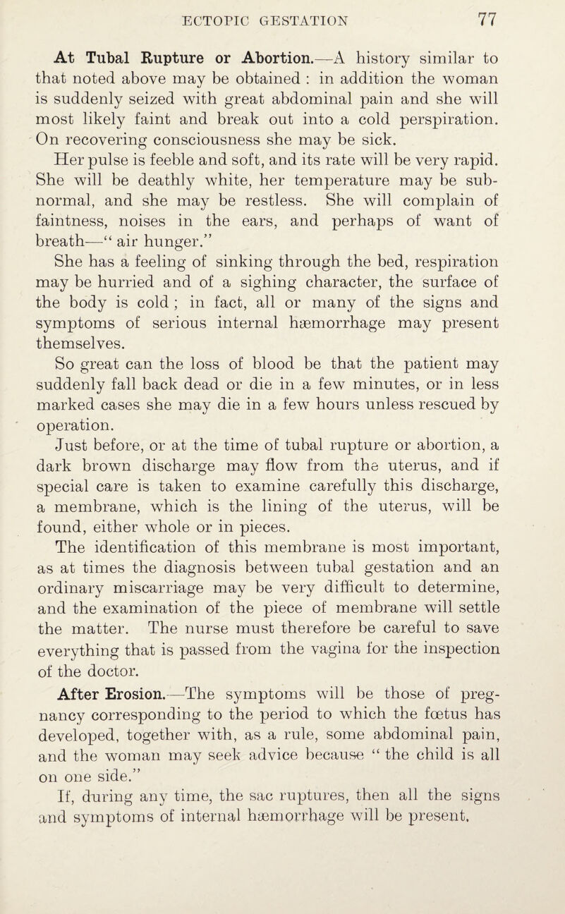 At Tubal Rupture or Abortion.—A history similar to that noted above may be obtained : in addition the woman is suddenly seized with great abdominal pain and she will most likely faint and break out into a cold perspiration. On recovering consciousness she may be sick. Her pulse is feeble and soft, and its rate will be very rapid. She will be deathly white, her temperature may be sub¬ normal, and she may be restless. She will complain of faintness, noises in the ears, and perhaps of want of breath—“ air hunger.” She has a feeling of sinking through the bed, respiration may be hurried and of a sighing character, the surface of the body is cold ; in fact, all or many of the signs and symptoms of serious internal haemorrhage may present themselves. So great can the loss of blood he that the patient may suddenly fall back dead or die in a few minutes, or in less marked cases she may die in a few hours unless rescued by operation. Just before, or at the time of tubal rupture or abortion, a dark brown discharge may flow from the uterus, and if special care is taken to examine carefully this discharge, a membrane, which is the lining of the uterus, will be found, either whole or in pieces. The identification of this membrane is most important, as at times the diagnosis between tubal gestation and an ordinary miscarriage may he very difficult to determine, and the examination of the piece of membrane will settle the matter. The nurse must therefore be careful to save everything that is passed from the vagina for the inspection of the doctor. After Erosion.—The symptoms will be those of preg¬ nancy corresponding to the period to which the foetus has developed, together with, as a rule, some abdominal pain, and the woman may seek advice because “ the child is all on one side.” If, during any time, the sac ruptures, then all the signs and symptoms of internal haemorrhage will be present.