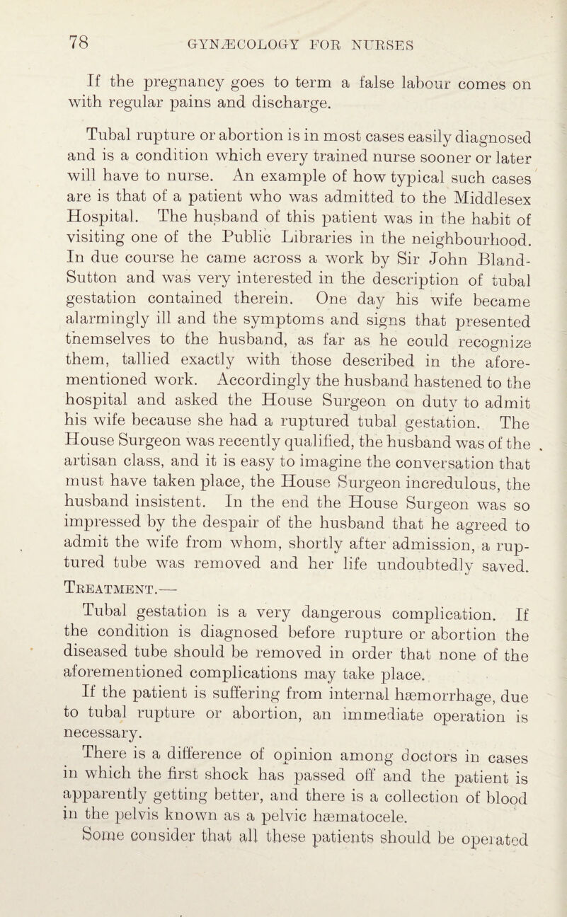 If the pregnancy goes to term a false labour comes on with regular pains and discharge. Tubal rupture or abortion is in most cases easily diagnosed and is a condition which every trained nurse sooner or later will have to nurse. An example of how typical such cases are is that of a patient who was admitted to the Middlesex Hospital. The husband of this patient was in the habit of visiting one of the Public Libraries in the neighbourhood. In due course he came across a work by Sir John Bland- Sutton and was very interested in the description of tubal gestation contained therein. One day his wife became alarmingly ill and the symptoms and signs that presented tnemselves to the husband, as far as he could recognize them, tallied exactly with those described in the afore¬ mentioned work. Accordingly the husband hastened to the hospital and asked the House Surgeon on duty to admit his wife because she had a ruptured tubal gestation. The House Surgeon was recently qualified, the husband was of the artisan class, and it is easy to imagine the conversation that must have taken place, the House Surgeon incredulous, the husband insistent. In the end the House Surgeon was so impressed by the despair of the husband that he agreed to admit the wife from whom, shortly after admission, a rup¬ tured tube was removed and her life undoubtedly saved. Treatment.-— Tubal gestation is a very dangerous complication. If the condition is diagnosed before rupture or abortion the diseased tube should be removed in order that none of the aforementioned complications may take place. If the patient is suffering from internal haemorrhage, due to tubal rupture or abortion, an immediate operation is necessary. There is a difference of opinion among doctors in cases in which the first shock has passed off and the patient is apparently getting better, and there is a collection of blood in the pelvis known as a pelvic hsematocele. Some consider that all these patients should be operated