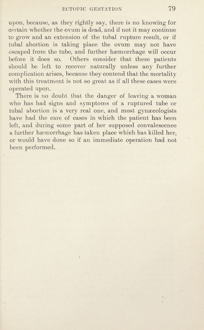 upon, because, as they rightly say, there is no knowing for certain whether the ovum is dead, and if not it may continue to grow and an extension of the tubal rupture result, or if tubal abortion is taking place the ovum may not have escaped from the tube, and further haemorrhage will occur before it does so. Others consider that these patients should be left to recover naturally unless any further complication arises, because they contend that the mortality with this treatment is not so great as if all these cases were operated upon. There is no doubt that the danger of leaving a woman who has had signs and symptoms of a ruptured tube or tubal abortion is a very real one, and most gynaecologists have had the care of cases in which the patient has been left, and during some part of her supposed convalescence a further haemorrhage has taken place which has killed her, or would have done so if an immediate operation had not been performed.