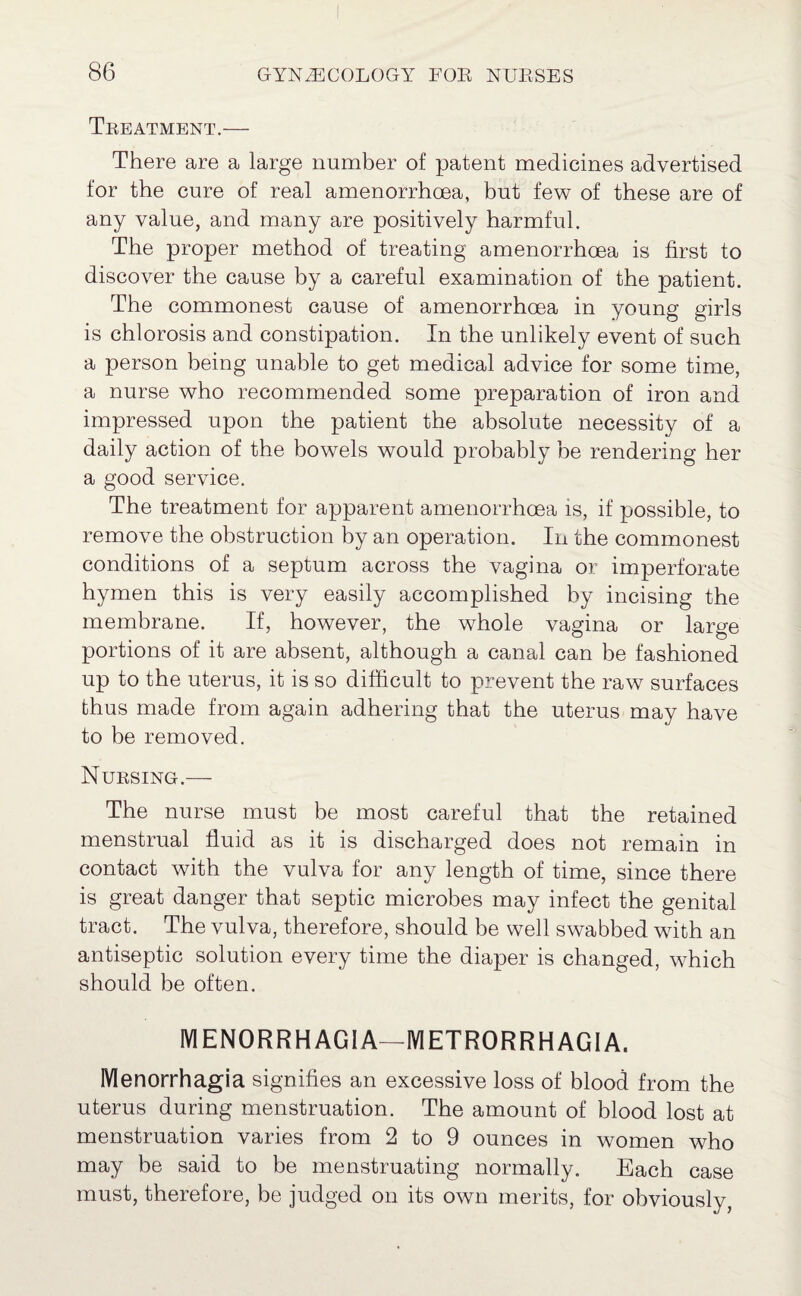 Treatment.— There are a large number of patent medicines advertised for the cure of real amenorrhcea, but few of these are of any value, and many are positively harmful. The proper method of treating amenorrhoea is first to discover the cause by a careful examination of the patient. The commonest cause of amenorrhoea in young girls is chlorosis and constipation. In the unlikely event of such a person being unable to get medical advice for some time, a nurse who recommended some preparation of iron and impressed upon the patient the absolute necessity of a daily action of the bowels would probably be rendering her a good service. The treatment for apparent amenorrhcea is, if possible, to remove the obstruction by an operation. In the commonest conditions of a septum across the vagina or imperforate hymen this is very easily accomplished by incising the membrane. If, however, the whole vagina or large portions of it are absent, although a canal can be fashioned up to the uterus, it is so difficult to prevent the raw surfaces thus made from again adhering that the uterus may have to be removed. Nursing.— The nurse must be most careful that the retained menstrual fluid as it is discharged does not remain in contact with the vulva for any length of time, since there is great danger that septic microbes may infect the genital tract. The vulva, therefore, should be well swabbed with an antiseptic solution every time the diaper is changed, which should be often. MENORRHAGIA—METRORRHAGIA. Menorrhagia signifies an excessive loss of blood from the uterus during menstruation. The amount of blood lost at menstruation varies from 2 to 9 ounces in women who may be said to be menstruating normally. Each case must, therefore, be judged on its own merits, for obviously,