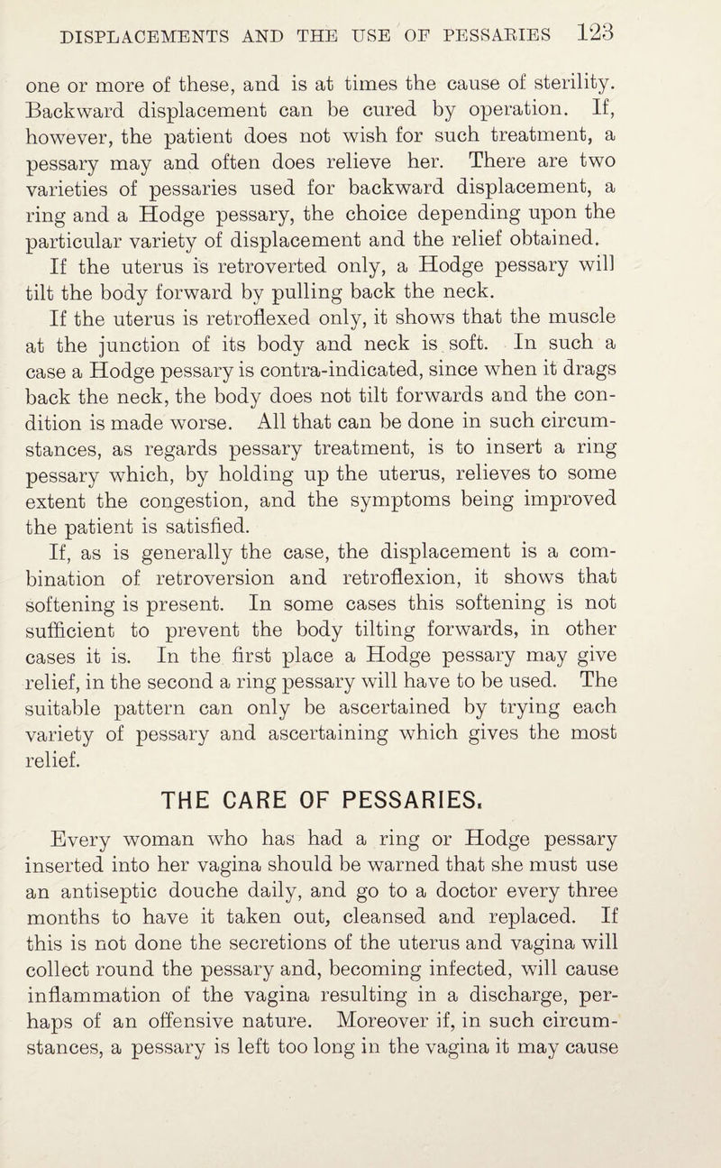 one or more of these, and is at times the cause of sterility. Backward displacement can be cured by operation. If, however, the patient does not wish for such treatment, a pessary may and often does relieve her. There are two varieties of pessaries used for backward displacement, a ring and a Hodge pessary, the choice depending upon the particular variety of displacement and the relief obtained. If the uterus is retroverted only, a Hodge pessary will tilt the body forward by pulling back the neck. If the uterus is retroflexed only, it shows that the muscle at the junction of its body and neck is soft. In such a case a Hodge pessary is contra-indicated, since when it drags back the neck, the body does not tilt forwards and the con¬ dition is made worse. All that can be done in such circum¬ stances, as regards pessary treatment, is to insert a ring pessary which, by holding up the uterus, relieves to some extent the congestion, and the symptoms being improved the patient is satisfied. If, as is generally the case, the displacement is a com¬ bination of retroversion and retroflexion, it shows that softening is present. In some cases this softening is not sufficient to prevent the body tilting forwards, in other cases it is. In the first place a Hodge pessary may give relief, in the second a ring pessary will have to be used. The suitable pattern can only be ascertained by trying each variety of pessary and ascertaining which gives the most relief. THE CARE OF PESSARIES, Every woman who has had a ring or Hodge pessary inserted into her vagina should be warned that she must use an antiseptic douche daily, and go to a doctor every three months to have it taken out, cleansed and replaced. If this is not done the secretions of the uterus and vagina will collect round the pessary and, becoming infected, will cause inflammation of the vagina resulting in a discharge, per¬ haps of an offensive nature. Moreover if, in such circum¬ stances, a pessary is left too long in the vagina it may cause